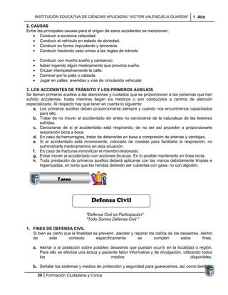 INSTITUCIÓN EDUCATIVA DE CIENCIAS APLICADAS “VÍCTOR VALENZUELA GUARDIA”                  1 Año

2. CAUSAS
Entre las principales causas para el origen de estos accidentes se mencionan:
        Conducir a excesiva velocidad.
        Conducir el vehículo en estado de ebriedad.
        Conducir en forma imprudente y temeraria.
        Conducir haciendo caso omiso a las reglas de tránsito

       Conducir con mucho sueño y cansancio
       haber ingerido algún medicamento que provoca sueño.
       Cruzar intempestivamente la calle.
       Caminar por la pista o calzada.
       Jugar en calles, avenidas y vías de circulación vehicular.

3. LOS ACCIDENTES DE TRÁNSITO Y LOS PRIMEROS AUXILIOS
Se llaman primeros auxilios a las atenciones y cuidados que se proporcionan a las personas que han
sufrido accidentes, hasta mientras llegan los médicos o son conducidos a centros de atención
especializada. Al respecto hay que tener en cuenta lo siguiente:
    a. Los primeros auxilios deben proporcionarse siempre y cuando nos encontremos capacitados
       para ello.
    b. Tratar de no mover al accidentado sin antes no cerciorarse de la naturaleza de las lesiones
       sufridas.
    c. Cerciorarse de si el accidentado está respirando, de no ser así proceder a proporcionarle
       respiración boca a boca.
    d. En caso de hemorragias, tratar de detenerlas en base a compresión de arterias y vendajes.
    e. Si el accidentado está inconsciente, colocarlo de costado para facilitarle la respiración; no
                Sucesiones
       suministrarle medicamentos en esta situación.
              Distribuciones
    f. En caso de fracturas inmovilizar el miembro lesionado.
                  Series y
    g. Evitar mover al accidentado con acciones bruscas. En lo posible mantenerlo en línea recta.
                Sumatorias
    h. Toda prestación de primeros auxilios deberá aplicarse con las manos debidamente limpias e
       higienizadas, en tanto que las heridas deberán ser cubiertas con gasa, no con algodón.


                 Tarea


                                    Defensa Civil

                                 "Defensa Civil es Participación"
                                 "Todo Somos Defensa Civil "

1. FINES DE DEFENSA CIVIL
   Si bien es cierto que la finalidad es prevenir, atender y reparar los daños de los desastres, dentro
   de       este       contexto        específicamente         se       cumplen       estos       fines.

   a. Alertar a la población sobre posibles desastres que puedan ocurrir en la localidad o región.
      Para ello se efectúa una árdua y paciente labor informativa y de divulgación, utilizando todos
      los                                   medios                                        disponibles.

   b. Señalar los sistemas y medios de protección y seguridad para guarecemos, así como también

      39 Formación Ciudadana y Cívica
 
