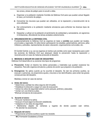INSTITUCIÓN EDUCATIVA DE CIENCIAS APLICADAS “VÍCTOR VALENZUELA GUARDIA”                 1 Año

           las zonas y áreas de peligro para no acudir a ellas.

     c. Organizar a la población mediante Comités de Defensa Civil para que puedan actuar llegado
        el caso y el momento de peligro.

     d. Concentrar los recursos que puedan ser utilizados, en la reparación y reconstrucción de la
        zona afectada.

     e. Dar entrenamiento a la población mediante simulacros para enfrentar los diversos tipos de
        desastres.

     f.    Despertar y cultivar en la población el sentimiento de solidaridad y camaradería, sin egoísmos
           ni limitaciones, difundiendo los lemas anotados anteriormente.

2. ORGANIZACION DE LA DEFENSA CIVIL
   Fundamentalmente la Defensa Civil se organiza en base a comités que pueden ser locales,
   provinciales y regionales. En ellos tienen participación los alcaldes, gobernadores, párrocos, jefes
   militares y policiales, representantes de salud, educación, organizaciones comunales, etc.


     El Comité Central, a su vez se organiza en tantos sub-comités como sean necesarios para cubrir
     las acciones de Defensa Civil que abarquen desde la prevención hasta la reparación y
     reconstrucción en caso de haberse producido el desastre.

3. MEDIDAS A SEGUIR EN CASO DE DESASTRES
Defensa Civil desarrolla en su accionar dos tipos de programas:

a. Prevención: Evitar al máximo los daños personales y materiales que puedan ocasionar los
   desastres. Para ello organiza simulacros y planes de acción que preparan a la población.

b. Emergencia: Se aplica cuando ya ha ocurrido el desastre. Se dan los primeros auxilios, se
   evacuan a personas, se proporciona ayuda y recursos a los damnificados; para evitar las graves
   consecuencias del desastre.

     Medidas a tomar en caso de sismos

a. Antes del sismo:
   * Determinar y señalar los sitios seguros del inmueble.
   * Establecer la dirección a seguir en caso de evacuación.
   * Indicar los sitios de seguridad exterior como parques, jardines y plazuelas.
   * Contar con una linterna a pilas.
   *Efectuar simulacros de evacuación.

b.    Durante el sismo:
     * Procurar mantener la calma.
     * Evacuar el local según la dirección establecida.
     * Cobijarse en los sitios de seguridad.
     * Mantenerse alejado de ventanas y lugares                   de   donde    puedan    caer   vidrios.
     * No abordar los ascensores.

c. Después del sismo:
   * Proporcionar primeros auxilios a quien los necesite.
          40 Formación Ciudadana y Cívica
 