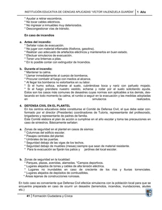INSTITUCIÓN EDUCATIVA DE CIENCIAS APLICADAS “VÍCTOR VALENZUELA GUARDIA”             1 Año

    * Ayudar a retirar escombros.
    * No tocar cables eléctricos.
    * No ingresar a inmuebles muy deteriorados.
    * Descongestionar vías de tránsito.

    En caso de incendios

a. Antes del incendio:
   * Señalar rutas de evacuación.
   * No jugar con material inflamable (fósforos, gasolina).
   * Realizar uso adecuado de artefactos eléctricos y mantenerlos en buen estado.
   * Efectuar simulacros de evacuación.
   * Tener una linternas a pilas.
   * En lo posible contar con extinguidor de Incendios.

b. Durante el incendio:
   * Mantener la calma.
   * Llamar inmediatamente al cuerpo de bomberos.
   * Procurar combatir al fuego con medios al alcance.
   * Al llegar los bomberos no estorbarlos en su labor.
   * Si el humo sofoca, echarse al suelo, cubriéndose boca y nariz con pañuelo mojado.
   * Si el fuego prendiera nuestro vestido, echarse y rodar por el suelo solicitando ayuda.
   Estos son los casos más comunes de desastres cuyas normas son aplicables a los demás, des-
   tacando en todo momento la calma, el rumbo a seguir en la evacuación y las medidas adoptadas
   en                        los                        simulacros                   realizados.

4. DEFENSA CIVIL EN EL PLANTEL
   En los centros educativos debe constituirse el Comité de Defensa Civil, el que debe estar con-
   formado por el director (Presidente) coordinadores de Tutoría, representante del profesorado,
   brigadieres y representante de padres de familia.
   Este Comité elabora el plan de acción a cumplirse en el año escolar y toma las precauciones en
   caso de siniestros. Básicamente señalan:

a. Zonas de seguridad en el plantel en casos de sismos:
   * Columnas del edificio escolar.
   * Pasajes centrales del plantel.
   * Umbrales de las puertas.
   * Seguridad debajo de las vigas de los techos.
   * Seguridad debajo de muebles (mesas) siempre que sean de material resistente.
   * Para la evacuación se fijarán los patios y   jardines del local escolar.


b. Zonas de seguridad en la localidad:
    * Parques, plazas, avenidas, alamedas. *Campos deportivos.
    * Lugares alejados de torres y cables de alta tensión eléctrica.
    * Lugares no inundables en caso de creciente de los ríos y lluvias torrenciales.
    * Lugares alejados de depósitos de combustibles.
   * Áreas lejanas de construcciones ruinosas.

En todo caso es conveniente que Defensa Civil efectúe simulacros con la población local para que se
encuentre preparada en caso de ocurrir un desastre (terremotos, incendios, inundaciones, aludes
etc.)

     41 Formación Ciudadana y Cívica
 