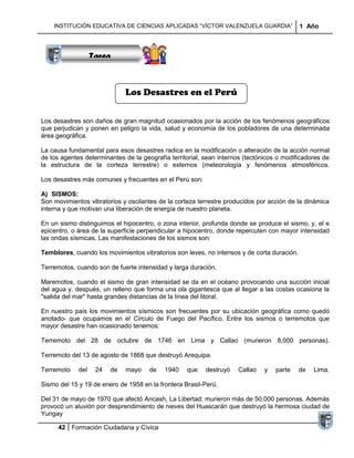 Sucesiones
             Distribuciones
                Series y
              Sumatorias
    INSTITUCIÓN EDUCATIVA DE CIENCIAS APLICADAS “VÍCTOR VALENZUELA GUARDIA”                 1 Año



                   Tarea


                              Los Desastres en el Perú


Los desastres son daños de gran magnitud ocasionados por la acción de los fenómenos geográficos
que perjudican y ponen en peligro la vida, salud y economía de los pobladores de una determinada
área geográfica.

La causa fundamental para esos desastres radica en la modificación o alteración de la acción normal
de los agentes determinantes de la geografía territorial, sean internos (tectónicos o modificadores de
la estructura de la corteza terrestre) o externos (meteorología y fenómenos atmosféricos.

Los desastres más comunes y frecuentes en el Perú son:

A) SISMOS:
Son movimientos vibratorios y oscilantes de la corteza terrestre producidos por acción de la dinámica
interna y que motivan una liberación de energía de nuestro planeta.

En un sismo distinguimos el hipocentro, o zona interior, profunda donde se produce el sismo, y, el e
epicentro, o área de la superficie perpendicular a hipocentro, donde repercuten con mayor intensidad
las ondas sísmicas. Las manifestaciones de los sismos son:

Temblores, cuando los movimientos vibratorios son leves, no intensos y de corta duración.

Terremotos, cuando son de fuerte intensidad y larga duración.

Maremotos, cuando el sismo de gran intensidad se da en el océano provocando una succión inicial
del agua y, después, un relleno que forma una ola gigantesca que al llegar a las costas ocasiona la
"salida del mar" hasta grandes distancias de la línea del litoral.

En nuestro país los movimientos sísmicos son frecuentes por su ubicación geográfica como quedó
anotado- que ocupamos en el Círculo de Fuego del Pacífico. Entre los sismos o terremotos que
mayor desastre han ocasionado tenemos:

Terremoto del 28 de octubre de 1746 en Lima y Callao (murieron 8,000 personas).

Terremoto del 13 de agosto de 1868 que destruyó Arequipa.

Terremoto    del    24   de   mayo    de   1940    que    destruyó   Callao    y   parte    de   Lima.

Sismo del 15 y 19 de enero de 1958 en la frontera Brasil-Perú.

Del 31 de mayo de 1970 que afectó Ancash, La Libertad; murieron más de 50,000 personas. Además
provocó un aluvión por desprendimiento de nieves del Huascarán que destruyó la hermosa ciudad de
Yungay

      42 Formación Ciudadana y Cívica
 