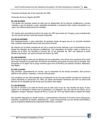 INSTITUCIÓN EDUCATIVA DE CIENCIAS APLICADAS “VÍCTOR VALENZUELA GUARDIA”                  1 Año


Terremoto de Nazca del 12 de noviembre de 1996.

Terremoto de Ica en Agosto del 2007

B) LOS ALUDES:
Los aludes son grandes masas de hielo que se desprenden de los flancos cordilleranos o puntos
nevados y que se deslizan a gran velocidad arrastrando y arrasando todo cuanto encuentran a su
paso. Sus efectos destructores son terribles.


En nuestro país recordamos el del 31 de mayo de 1970 que arrasó con Yungay y que se desprendió
de una corniza del pico norte del nevado Huascarán.

C)LOS ALUVIONES:
Son desplazamientos, a gran velocidad, de grandes masas de agua que en su recorrido arrastran
lodo y piedras destruyendo todo lo que se le pone al frente.

Se originan por la fuerte creciente de los ríos a causa de lluvias intensas o por el rompimiento de los
diques del desagüe de las lagunas cordilleranas. Van precedidos de fuertes ruidos y hasta de un
temblor de la tierra. Se recuerda el aluvión del 13 de diciembre de 1941 que destruyó la parte
Dioderna de Huaraz, así como el aluvión de Chavín de 1945.

D) LOS HUAICOS:
Son masas de agua y lodo que se deslizan por las quebradas y ríos secos como producto de la caída
de lluvias intensas en la parte alta. Se forman así torrentes que buscan el cauce del río principal. Son
frecuentes en la región de la yunga marítima (que mira al Pacífico) por ejemplo Chosica, Matucana,
San Mateo.

E) LOS LLUVIAS:
Hay períodos, especialmente en verano, que la intensidad de las lluvias aumentan. Esto provoca
daños en los cultivos, viviendas, y vías de comunicación.

Las carreteras se ven interrumpidas por el desborde de los ríos que también inundan los campos de
cultivo afectando su producción. En 1983, por efecto del llamado "fenómeno del niño" la costa norte
del país se vio afectada por las lluvias que inundaron esta región.

F) LAS SEQUÍAS:
Es todo lo contrario a la caída de lluvias que en este caso no se da, hay escasez de agua, la agri-
cultura se ve afectada lo mismo que la ganadería y la población que, las más de las veces, se ve
obligada a emigrar. Ejemplo: Sequía de Puno y Cuzco de 1973 que afectó toda la meseta del Collao
        .

Hay también desastres en donde fortuita y ocasionalmente interviene el hombre como explosiones,
incendios, accidentes de tránsito, epidemias etc., cuyas consecuencias son por demás lamentables y
que la ciudadanía debidamente organizada debe evitar y combatir.




      43 Formación Ciudadana y Cívica
 