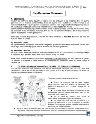 INSTITUCIÓN EDUCATIVA DE CIENCIAS APLICADAS “VÍCTOR VALENZUELA GUARDIA”                1 Año


                             Los Derechos Humanos

1. DEFINICIÓN
Pueden ser definidos como aquellos derechos que se atribuyen a las personas, bien en cuanto
personas en sí mismas consideradas, bien en cuanto que ciudadanos pertenecientes a un
determinado Estado, y que suponen una serie de barreras y de exigencias frente al poder del Estado
en cuanto que ámbitos de exclusión o autonomía respecto del poder del mismo.
Los Derechos Humanos surgen históricamente como derechos civiles y políticos. Es la primera forma
de aparición de los Derechos Humanos. Por eso se les denomina también, desde la perspectiva
actual, derechos de primera generación.

Ante todo se trata de proclamar, a través de estos derechos, la facultad de hacer de todo ser
humano frente al Estado

A) Noción de Deber:
Es aquel mandato, obligación, prohibición o exigencia que emana de nuestra conciencia, y razón para
hacer algo o no hacer algo y que está de acuerdo con las leyes y la moral.

b) Noción de Derecho:
Es la facultad o poder que tiene una persona para realizar una acción u omitirla, así como para exigir
a los demás algo que está de acuerdo con la verdad, la ley y la moral.

Entre deber y derecho existe una profunda interrrelación de reciprocidad, es decir todo deber genera
un derecho y viceversa, a cada derecho le corresponde su respectivo deber. El deber obliga, el
derecho da.

2.    LOS SERES HUMANOS SOMOS IGUALES ANTE LOS DERECHOS HUMANOS
Una de las urgencias que tenemos que asumir seriamente –aunque hay muchos casos que
demuestran que no es así- es que todos somos iguales ante la ley y ante los Derechos Humanos.
Conseguir esta igualdad es fundamental.


                                                Tenemos que ver otras características:

                                                      Todos los humanos, por ser tales, pueden
                                               estar seguros que son sujeto de derechos: los
                                               Derechos Humanos son innatos, inherentes al
                                               humano.
                                                      Son para todos: los Derechos Humanos son
                                               universales. No hay ningún obstáculo para no ser
                                               sujeto de esos derechos.
                                                      No se basa en nuestra vida moral: el
                                               delincuente también es sujeto de derechos.
                                                      No tiene nada que ver con la riqueza o la
                                               pobreza y menos con la raza, la religión, el idioma o
                                               el sexo. Todos somos sujetos de derecho por el sólo
                                               hecho de ser seres humanos.
       Apuntan a lo que debemos ser: nos ofrecen una motivación hacia delante. Son nuestra utopía
       - Ayudan a satisfacer nuestras necesidades básicas: los Derechos Humanos son necesarios.

       5 Formación Ciudadana y Cívica
 