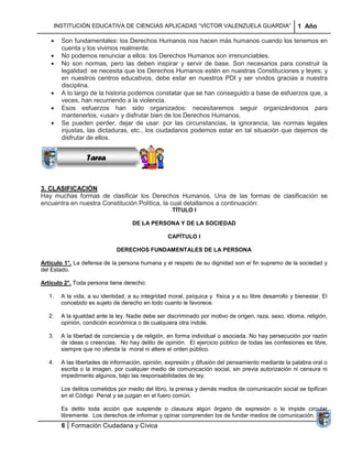 INSTITUCIÓN EDUCATIVA DE CIENCIAS APLICADAS “VÍCTOR VALENZUELA GUARDIA”                            1 Año

        Son fundamentales: los Derechos Humanos nos hacen más humanos cuando los tenemos en
        cuenta y los vivimos realmente.
        No podemos renunciar a ellos: los Derechos Humanos son irrenunciables.
        No son normas, pero las deben inspirar y servir de base. Son necesarios para construir la
        legalidad: se necesita que los Derechos Humanos estén en nuestras Constituciones y leyes; y
        en nuestros centros educativos, debe estar en nuestros PDI y ser vividos gracias a nuestra
        disciplina.
        A lo largo de la historia podemos constatar que se han conseguido a base de esfuerzos que, a
                Sucesiones
        veces, han recurriendo a la violencia.
               Distribuciones han sido organizados: necesitaremos seguir organizándonos para
        Esos esfuerzos
                  Series y
        mantenerlos, «usar» y disfrutar bien de los Derechos Humanos.
                Sumatorias
        Se pueden perder, dejar de usar: por las circunstancias, la ignorancia, las normas legales
        injustas, las dictaduras, etc., los ciudadanos podemos estar en tal situación que dejemos de
        disfrutar de ellos.


                  Tarea


3. CLASIFICACIÓN
Hay muchas formas de clasificar los Derechos Humanos. Una de las formas de clasificación se
encuentra en nuestra Constitución Política, la cual detallamos a continuación:
                                                    TÍTULO I

                                    DE LA PERSONA Y DE LA SOCIEDAD

                                                  CAPÍTULO I

                              DERECHOS FUNDAMENTALES DE LA PERSONA

Artículo 1°. La defensa de la persona humana y el respeto de su dignidad son el fin supremo de la sociedad y
del Estado.

Artículo 2°. Toda persona tiene derecho:

   1.   A la vida, a su identidad, a su integridad moral, psíquica y física y a su libre desarrollo y bienestar. El
        concebido es sujeto de derecho en todo cuanto le favorece.

   2.   A la igualdad ante la ley. Nadie debe ser discriminado por motivo de origen, raza, sexo, idioma, religión,
        opinión, condición económica o de cualquiera otra índole.

   3.   A la libertad de conciencia y de religión, en forma individual o asociada. No hay persecución por razón
        de ideas o creencias. No hay delito de opinión. El ejercicio público de todas las confesiones es libre,
        siempre que no ofenda la moral ni altere el orden público.

   4.   A las libertades de información, opinión, expresión y difusión del pensamiento mediante la palabra oral o
        escrita o la imagen, por cualquier medio de comunicación social, sin previa autorización ni censura ni
        impedimento algunos, bajo las responsabilidades de ley.

        Los delitos cometidos por medio del libro, la prensa y demás medios de comunicación social se tipifican
        en el Código Penal y se juzgan en el fuero común.

        Es delito toda acción que suspende o clausura algún órgano de expresión o le impide circular
        libremente. Los derechos de informar y opinar comprenden los de fundar medios de comunicación.
        6 Formación Ciudadana y Cívica
 