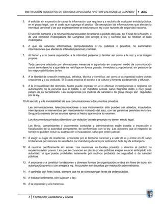 INSTITUCIÓN EDUCATIVA DE CIENCIAS APLICADAS “VÍCTOR VALENZUELA GUARDIA”                             1 Año


5.   A solicitar sin expresión de causa la información que requiera y a recibirla de cualquier entidad pública,
     en el plazo legal, con el costo que suponga el pedido. Se exceptúan las informaciones que afectan la
     intimidad personal y las que expresamente se excluyan por ley o por razones de seguridad nacional.

     El secreto bancario y la reserva tributaria pueden levantarse a pedido del juez, del Fiscal de la Nación, o
     de una comisión investigadora del Congreso con arreglo a ley y siempre que se refieran al caso
     investigado.

6.   A que los servicios informáticos, computarizados o no, públicos o privados, no suministren
     informaciones que afecten la intimidad personal y familiar.

7.   Al honor y a la buena reputación, a la intimidad personal y familiar así como a la voz y a la imagen
     propias.

     Toda persona afectada por afirmaciones inexactas o agraviada en cualquier medio de comunicación
     social tiene derecho a que éste se rectifique en forma gratuita, inmediata y proporcional, sin perjuicio de
     las responsabilidades de ley.

8.   A la libertad de creación intelectual, artística, técnica y científica, así como a la propiedad sobre dichas
     creaciones y a su producto. El Estado propicia el acceso a la cultura y fomenta su desarrollo y difusión.

9.   A la inviolabilidad del domicilio. Nadie puede ingresar en él ni efectuar investigaciones o registros sin
     autorización de la persona que lo habita o sin mandato judicial, salvo flagrante delito o muy grave
     peligro de su perpetración. Las excepciones por motivos de sanidad o de grave riesgo son reguladas
     por la ley.

10. Al secreto y a la inviolabilidad de sus comunicaciones y documentos privados.

     Las comunicaciones, telecomunicaciones o sus instrumentos sólo pueden ser abiertos, incautados,
     interceptados o intervenidos por mandamiento motivado del juez, con las garantías previstas en la ley.
     Se guarda secreto de los asuntos ajenos al hecho que motiva su examen.

     Los documentos privados obtenidos con violación de este precepto no tienen efecto legal.

     Los libros, comprobantes y documentos contables y administrativos están sujetos a inspección o
     fiscalización de la autoridad competente, de conformidad con la ley. Las acciones que al respecto se
     tomen no pueden incluir su sustracción o incautación, salvo por orden judicial.

11. A elegir su lugar de residencia, a transitar por el territorio nacional y a salir de él y entrar en él, salvo
    limitaciones por razones de sanidad o por mandato judicial o por aplicación de la ley de extranjería.

12. A reunirse pacíficamente sin armas. Las reuniones en locales privados o abiertos al público no
    requieren aviso previo. Las que se convocan en plazas y vías públicas exigen anuncio anticipado a la
    autoridad, la que puede prohibirlas solamente por motivos probados de seguridad o de sanidad
    públicas.

13. A asociarse y a constituir fundaciones y diversas formas de organización jurídica sin fines de lucro, sin
    autorización previa y con arreglo a ley. No pueden ser disueltas por resolución administrativa.

14. A contratar con fines lícitos, siempre que no se contravengan leyes de orden público.

15. A trabajar libremente, con sujeción a ley.

16. A la propiedad y a la herencia.



     7 Formación Ciudadana y Cívica
 