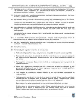 INSTITUCIÓN EDUCATIVA DE CIENCIAS APLICADAS “VÍCTOR VALENZUELA GUARDIA”                            1 Año

17. A participar, en forma individual o asociada, en la vida política, económica, social y cultural de la Nación.
    Los ciudadanos tienen, conforme a ley, los derechos de elección, de remoción o revocación de
    autoridades, de iniciativa legislativa y de referéndum.

18. A mantener reserva sobre sus convicciones políticas, filosóficas, religiosas o de cualquiera otra índole,
    así como a guardar el secreto profesional.

19. A su identidad étnica y cultural. El Estado reconoce y protege la pluralidad étnica y cultural de la Nación.

    Todo peruano tiene derecho a usar su propio idioma ante cualquier autoridad mediante un intérprete.
    Los extranjeros tienen este mismo derecho cuando son citados por cualquier autoridad.

20. A formular peticiones, individual o colectivamente, por escrito ante la autoridad competente, la que está
    obligada a dar al interesado una respuesta también por escrito dentro del plazo legal, bajo
    responsabilidad.

    Los miembros de las Fuerzas Armadas y de la Policía Nacional sólo pueden ejercer individualmente el
    derecho de petición.

21. A su nacionalidad. Nadie puede ser despojado de ella. Tampoco puede ser privado del derecho de
    obtener o de renovar su pasaporte dentro o fuera del territorio de la República.

22. A la paz, a la tranquilidad, al disfrute del tiempo libre y al descanso, así como a gozar de un ambiente
    equilibrado y adecuado al desarrollo de su vida.

23. A la legítima defensa.

24. A la libertad y a la seguridad personales. En consecuencia:

    a. Nadie está obligado a hacer lo que la ley no manda, ni impedido de hacer lo que ella no prohibe.

    b. No se permite forma alguna de restricción de la libertad personal, salvo en los casos previstos por la
       ley. Están prohibidas la esclavitud, la servidumbre y la trata de seres humanos en cualquiera de
       sus formas.

    c.   No hay prisión por deudas.      Este principio no limita el mandato judicial por incumplimiento de
         deberes alimentarios.

    d. Nadie será procesado ni condenado por acto u omisión que al tiempo de cometerse no esté
       previamente calificado en la ley, de manera expresa e inequívoca, como infracción punible; ni
       sancionado con pena no prevista en la ley.

    e. Toda persona es considerada inocente mientras no se haya declarado judicialmente su
       responsabilidad.

    f.   Nadie puede ser detenido sino por mandamiento escrito y motivado del juez o por las autoridades
         policiales en caso de flagrante delito. El detenido debe ser puesto a disposición del juzgado
         correspondiente, dentro de las veinticuatro horas o en el término de la distancia.

         Estos plazos no se aplican a los casos de terrorismo, espionaje y tráfico ilícito de drogas.

         En tales casos, las autoridades policiales pueden efectuar la detención preventiva de los presuntos
         implicados por un término no mayor de quince días naturales. Deben dar cuenta al Ministerio
         Público y al juez, quien puede asumir jurisdicción antes de vencido dicho término.




     8 Formación Ciudadana y Cívica
 
