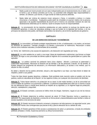 INSTITUCIÓN EDUCATIVA DE CIENCIAS APLICADAS “VÍCTOR VALENZUELA GUARDIA”                          1 Año

      g.   Nadie puede ser incomunicado sino en caso indispensable para el esclarecimiento de un delito, y en
           la forma y por el tiempo previstos por la ley. La autoridad está obligada bajo responsabilidad a
           señalar, sin dilación y por escrito, el lugar donde se halla la persona detenida.

      h.   Nadie debe ser víctima de violencia moral, psíquica o física, ni sometido a tortura o a tratos
           inhumanos o humillantes. Cualquiera puede pedir de inmediato el examen médico de la persona
           agraviada o de aquélla imposibilitada de recurrir por sí misma a la autoridad. Carecen de valor las
           declaraciones obtenidas por la violencia. Quien la emplea incurre en responsabilidad.

Artículo 3°. La enumeración de los derechos establecidos en este capítulo no excluye los demás que la
Constitución garantiza, ni otros de naturaleza análoga o que se fundan en la dignidad del hombre, o en los
principios de soberanía del pueblo, del Estado democrático de derecho y de la forma republicana de gobierno.


                                                  CAPÍTULO II

                              DE LOS DERECHOS SOCIALES Y ECONÓMICOS

Artículo 4°. La comunidad y el Estado protegen especialmente al niño, al adolescente, a la madre y al anciano
en situación de abandono. También protegen a la familia y promueven el matrimonio. Reconocen a estos
últimos como institutos naturales y fundamentales de la sociedad.

La forma del matrimonio y las causas de separación y de disolución son reguladas por la ley.

Artículo 5°. La unión estable de un varón y una mujer, libres de impedimento matrimonial, que forman un hogar
de hecho, da lugar a una comunidad de bienes sujeta al régimen de la sociedad de gananciales en cuanto sea
aplicable.

Artículo 6°. La política nacional de población tiene como objetivo difundir y promover la paternidad y
maternidad responsables. Reconoce el derecho de las familias y de las personas a decidir. En tal sentido, el
Estado asegura los programas de educación y la información adecuados y el acceso a los medios, que no
afecten la vida o la salud.

Es deber y derecho de los padres alimentar, educar y dar seguridad a sus hijos. Los hijos tienen el deber de
respetar y asistir a sus padres.

Todos los hijos tienen iguales derechos y deberes. Está prohibida toda mención sobre el estado civil de los
padres y sobre la naturaleza de la filiación en los registros civiles y en cualquier otro documento de identidad.

Artículo 7°. Todos tienen derecho a la protección de su salud, la del medio familiar y la de la comunidad así
como el deber de contribuir a su promoción y defensa. La persona incapacitada para velar por sí misma a causa
de una deficiencia física o mental tiene derecho al respeto de su dignidad y a un régimen legal de protección,
atención, readaptación y seguridad.

Artículo 8°. El Estado combate y sanciona el tráfico ilícito de drogas. Asimismo, regula el uso de los tóxicos
sociales.

Artículo 9°. El Estado determina la política nacional de salud. El Poder Ejecutivo norma y supervisa su
aplicación. Es responsable de diseñarla y conducirla en forma plural y descentralizadora para facilitar a todos el
acceso equitativo a los servicios de salud.

Artículo 10°. El Estado reconoce el derecho universal y progresivo de toda persona a la seguridad social, para
su protección frente a las contingencias que precise la ley y para la elevación de su calidad de vida.

Artículo 11°. El Estado garantiza el libre acceso a prestaciones de salud y a pensiones, a través de entidades
públicas, privadas o mixtas. Supervisa asimismo su eficaz funcionamiento.


        9 Formación Ciudadana y Cívica
 