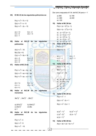 COCIAP “Víctor Valenzuela Guardia”


                                                                Dar como respuesta el V.N. del M.C.M para x = 1
05)   El M.C.D de los siguientes polinomios es:                        a) 360                 b) 180
                                                                       c) -360                d) 240
      P(x) = x2 + 7x + 12                                              e) -120
      Q(x) = x2 + x – 6                                         10)    Hallar el M.C.M de:
                 2
      R(x) = x – 2x – 15                                               P(x) = (x + 3)2 (x - 1)
                                                                                          2
                                                                       Q(x) = (x - 1) (x + 3)
      a) x + 4               b) x - 2                                  a) (x + 3)2 (x + 1)
      c) x - 5               d) x + 3                                                      2
                                                                       b) (x + 3) (x + 1)
      e) x - 1                                                                    2
                                                                       c) (x + 3) (x - 1)
                                                                                          2
                                                                       d) (x + 3) (x - 1)
                                                                                  2        2
06)   Hallar         el   M.C.D   de    los   siguientes               e) (x + 3) (x - 1)
      polinomios                                                11)    Hallar el M.C.M de:
                                                                       P(x) = x + 1
      A(x) = x2 – 16                                                   Q(x) = x - 1
      B(x) 2(x + 4)
      C(x) = x2 + 8x + 16                                              a) x + 1               b) x - 1
      a) x - 4               b) x + 2                                  c) x2 + 1              d) x2 - 1
      c) x + 4               d) x - 3                                  e) 1
      e) x - 2
                                                                12)    Hallar el M.C.M de:
07)   Hallar el M.C.D de:
                                                                       A(x) = x - 4

      P(x) = x2 + ax – bx – ab                                         B(x) = x + 4

      Q(x) = x2 + ax + bx + ab                                         C(x) = x2 – 16

      R(x) = x2 + ax – xc + ac
                                                                                      2        2
                                                                       a)   (x - 4) (x + 4)
                                                                       b)   (x - 4)(x + 4)
      a) x + a               b) x - a
                                                                       c)   (x + 4) 2
      c) x - c               d) x + b
                                                                       d)   (x - 4) 2
      e) x + c
                                                                       e)   (x2 - 4)
08)   Hallar el M.C.M             de    los   siguientes
      monomios
                                                                13)    Hallar el M.C.M de:
                                                                       P(x) = x2 - 1
      36x3y2 ; 24x2y5 ; 28x4y3
                                                                                 2
                                                                       Q(x) = x - 2x + 1
                                                                                 2
      a) 257x4y5             b) 504x4y5                                R(x) = x + 2x + 1
            2 5
      c) 24x y               d) 28x
      e) 1
09)   Hallar el M.C.M             de    los   siguientes               a) (x2 - 1) 2          b) (x2 + 1) 2
      polinomios:                                                      c) (x2 - 2) 2          d) (x - 1) 2
                                                                       e) (x + 1) 2
                 2
      P(x) = x - 4
                                                                14)    Hallar el M.C.M de:
      Q(x) = x2 - 9                                                    A(x) = ab + ax + bx + x 2
                 2
      R(x) = x - 16
                                                           27
 