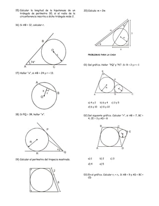 15) Calcular la longitud de la hipotenusa de un         20) Calcula: m + 2m
    triángulo de perímetro 30, si el radio de la
    circunferencia inscrita a dicho triángulo mide 2.


16) Si AB = 12, calcular r.                                                                                 θ
                                                                                        m
                                                                                                                    3
                                                                                                            m
                        B
                                                                           θ

                                  O                                                                     4

                                       r                    PROBLEMAS PARA LA CASA


              74°
                                                        01) Del gráfico. Hallar “PQ” y “PC”. Si: R = 2 y r = 1
        A                          C
                                                                               B
17) Hallar “x”, si AB = 24 y r = 13.

                                                                                            P
                    A
                                                                                   R                r
                         x
                              r        B                           A                        Q                       C
                        O
                                                            a) 4 y 2       b) 6 y 4      c) 3 y 5
                                                            d) 6 y 10      e) 11 y 22


18) Si PQ = 3R, hallar “x”.                             02) Del siguiente gráfico. Calcular “r”, si AB = 7, BC =
                                                            4, CE = 3 y AD = 8


                                                                           B                    C
                              P
                                                                                                                E
                                                                                                        r


             R

                                       x                               A                                    D

                    R                      Q

19) Calcular el perímetro del trapecio mostrado.            a) 1           b) 2         c) 3

                                                            d) 4           e) 5

                                   2
                                                        03) En el gráfico. Calcular r1 + r2. Si AB = 9 y AD = BC +
                                                            CD

                                       8
 