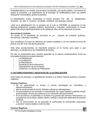 INSTITUCIÓN EDUCATIVA DE CIENCIAS APLICADAS ―VÍCTOR VALENZUELA GUARDIA‖         4 Año

El Neoliberalismo e un modelo, que encierra una filosofía, una opción política, una manera de
aplicar la economía y la organización de la sociedad. El neoliberalismo tiene una actitud
excluyente- individualista, genera la pobreza.

La Globalización unifica, universaliza un mismo principio. Por ello la           globalización
incorpora, es todo lo contrario al modelo neoliberal que expropia, excluye.

¿Qué es la globalización? Es un proceso por el cual un SISTEMA, se posesiona en las
diversas dimensiones sociales, políticas, económicas y culturales, conformando un mundo
global. Ello influye significativamente en la calidad de vida y de las relaciones humanas.

Una mirada al contexto:
 El mundo en la actualidad se encuentra en un              conjunto de procesos (políticos,
económicos, culturales y sociales).

Esto constituyen el marco de referencia de nuestra sociedad y a la vez cambia la forma de
pensar y de ser en la vida de las personas.

Ante estos acontecimientos es importante situarnos en el mundo, para saber a qué
atenerse y no perdernos en la multiplicidad de hechos.

Por ello es fundamental tener visiones generales en la escena contemporánea. Entre los
principales fenómenos sociales tenemos:
    •     La Globalización.
    •     La Localización.
    •     La Glocalización.
    •     Visualización de la Información.
    •     Telematización de los Procesos.
    •     Tendencia a un Mundo de Polarización.

2. FACTORES POSITIVOS Y NEGATIVOS DE LA GLOBALIZACIÓN

Como todos los procesos, La globalización encierra a su interior factores positivos y factores
negativos:

Factores Positivos:
    Se ha generalizado el acceso a nuevas tecnologías en informática y
      telecomunicaciones;
    ello ha revolucionado el mundo, distintas culturas se interrelacionan.
    El conocimiento se ha renovado e incrementado con mayor facilidad y rapidez (mayor
      productividad). Se dice que estamos en la ―revolución del conocimiento‖.
    En lo económico, ha permitido un aumento muy grande del comercio internacional. La
      competencia es de mayor calidad, diseño, entrega y producción adecuada de acuerdo
      al cliente.
    Con la comunicación se ha generado la oportunidad de intercambiar propuestas
      y construir nuevos ideales a nivel mundial.

Factores Negativos:
     17 Formación Ciudadana y Cívica
 