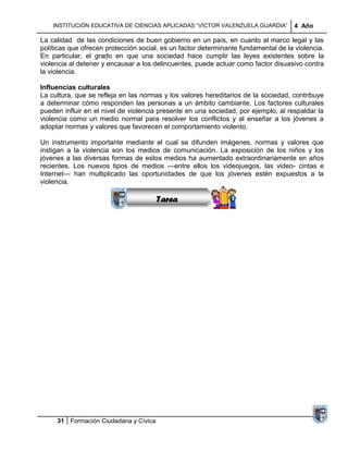 INSTITUCIÓN EDUCATIVA DE CIENCIAS APLICADAS ―VÍCTOR VALENZUELA GUARDIA‖          4 Año

La calidad de las condiciones de buen gobierno en un país, en cuanto al marco legal y las
políticas que ofrecen protección social, es un factor determinante fundamental de la violencia.
En particular, el grado en que una sociedad hace cumplir las leyes existentes sobre la
violencia al detener y encausar a los delincuentes, puede actuar como factor disuasivo contra
la violencia.

Influencias culturales
La cultura, que se refleja en las normas y los valores hereditarios de la sociedad, contribuye
a determinar cómo responden las personas a un ámbito cambiante. Los factores culturales
pueden influir en el nivel de violencia presente en una sociedad, por ejemplo, al respaldar la
violencia como un medio normal para resolver los conflictos y al enseñar a los jóvenes a
adoptar normas y valores que favorecen el comportamiento violento.
                                    Sucesiones
Un instrumento importante mediante el cual se difunden imágenes, normas y valores que
                                  Distribuciones
instigan a la violencia son los medios de comunicación. La exposición de los niños y los
                                     Series y
jóvenes a las diversas formas de estos medios ha aumentado extraordinariamente en años
recientes. Los nuevos tipos de medios —entre ellos los videojuegos, las video- cintas e
                                    Sumatorias
Internet— han multiplicado las oportunidades de que los jóvenes estén expuestos a la
violencia.

                                       Tarea




     31 Formación Ciudadana y Cívica
 