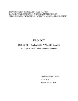 UNIVERSITATEA TEHNICA DIN CLUJ- NAPOCA
FACULTATEA DE STIINTA SI INGINERIA MATERIALELOR
SPECIALEZAREA INGINERIA SI PROTECTIA MEDIULUI IN INDUSTRIE
PROIECT
DESEURI- TRATARE SI VALORIFICARE
VALORIFICAREA DESEURILOR LEMNOASE
Studenta: Iuliana Hantig
An: 4 SIM
Grupa: 3741/2 IPMI
 