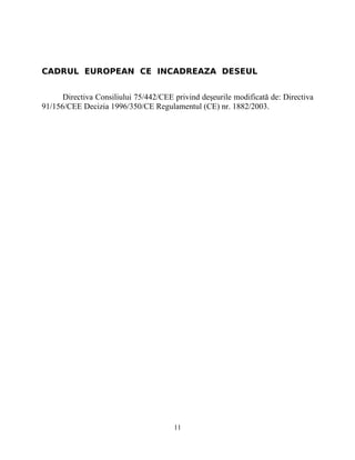 CADRUL EUROPEAN CE INCADREAZA DESEUL
Directiva Consiliului 75/442/CEE privind deşeurile modificată de: Directiva
91/156/CEE Decizia 1996/350/CE Regulamentul (CE) nr. 1882/2003.
11
 