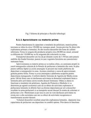 Fig.1 Schema de principiu a fluxului tehnologic
5.1.1 Aprovizioare cu materie prima
Pentru functionarea la capacitate a instalatiei de peletizare, materia prima
necesara se ridica la circa 150.000 mc rumegus anual. Acesta provine fie direct din
exploatarea primara a lemnului, fie din tocarea deseurilor din lemn de calitate
inferioara. Firma isi asigura din productie proprie circa 40.000 mc anual, urmand
ca diferenta de 110.000 mc sa fie asigurata din colectarile in zona.
Transportul deseurilor are loc de pe distante scurte de 1-50 km catre puncte
stabilite din fondul forestier, puncte in care vegetatia forestiera are caracteristici
stationare bune.
Aprovizionarea cu materie prima se va realiza zilnic, cu camioane proprii in
cazul rumegusului colectat de la firmele de prelucrare a lemnului din zona. In plus
putem sublinia faptul ca exista amenajate in prezent mai multe platforme de
depozitare a rumegusului in zona. Acestea constituie o sursa de aprovizionare
gratuita pentru firma. Firma va avea amenajata o platforma acoperita pentru
depozitarea rumegusului. Conform datelor furnizate de Agentia de Mediu exista
peste 100 de firme care isi desfasoara activitatea in domeniul exploatarii brute a
lemnului prin activitatea carora rezulta deseuri lemnoase. Odata cu darea in
functiune a instalatiei de peletizare, Agentia de Protectie a Mediului ii va
determina pe agentii economici care au ca obiect de activitate explotarea si
prelucrarea lemnului in diferite faze sa elimine depozitarea pe sol a deseurilor
rezultate in urma prelucrarii si sa transporte aceste deseuri la centru de colectare si
prelucrare a lor. Mentionam ca pe raza in care ne vom desfasura activitatea nu
exista nici o alta societatea care are ca obiect de activitatre recuperarea si
transformarea acestor deseuri.
Volumul deseurilor rezultate anual din exploatarea lemnului, depaseste insa
capacitatea de prelucrare sau depozitare in conditii optime. Prin darea in functiune
17
 