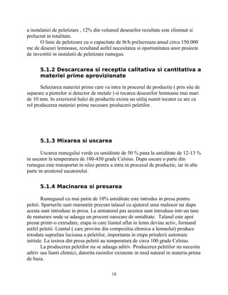 a instalatiei de peletizare , 12% din volumul deseurilor rezultate este eliminat si
prelucrat in totalitate.
O linie de peletizare cu o capacitate de 8t/h prelucreaza anual circa 150.000
mc de deseuri lemnoase, rezultand astfel necesitatea si oportunitatea unor proiecte
de investitii in instalatii de peletizare rumegus.
5.1.2 Descarcarea si receptia calitativa si cantitativa a
materiei prime aprovizionate
Selectarea materiei prime care va intra in procesul de productie ( prin site de
separare a pietrelor si detector de metale ) si tocarea deseurilor lemnoase mai mari
de 10 mm. In exteriorul halei de productie exista un utilaj numit tocator ce are ca
rol producerea materiei prime necesare producerii peletilor.
5.1.3 Mixarea si uscarea
Uscarea rumegului verde cu umiditate de 50 % pana la umiditate de 12-13 %
in uscator la temperatura de 100-450 grade Celsius. Dupa uscare o parte din
rumegus este transportat in siloz pentru a intra in procesul de productie, iar in alte
parte in arzatorul uscatorului.
5.1.4 Macinarea si presarea
Rumegusul cu mai putin de 10% umiditate este introdus in presa pentru
peleti. Sparturile sunt maruntite precum talasul cu ajutorul unui malaxor iar dupa
acesta sunt introduse in presa. La urmatorul pas acestea sunt introduse intr-un tanc
de maturare unde se adauga un procent oarecare de umiditate. Talasul este apoi
presat printr-o extrudare, etapa in care liantul aflat in lemn devine activ, formand
astfel peletii. Liantul ( care provine din compozitia chimica a lemnului) produce
totodata suprafata lucioasa a peletilor, importanta in etapa prinderii automate
initiale. La iesirea din presa peletii au temperatura de circa 100 grade Celsius.
La producerea peletilor nu se adauga aditiv. Producerea peletilor nu necesita
aditiv sau lianti chimici, datorita rasinilor existente in mod natural in materia prima
de baza.
18
 