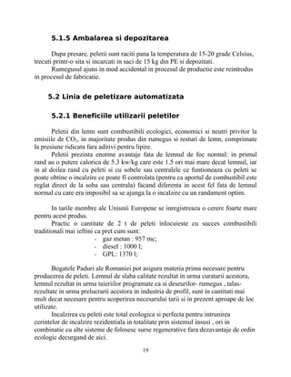 5.1.5 Ambalarea si depozitarea
Dupa presare, peletii sunt raciti pana la temperatura de 15-20 grade Celsius,
trecuti printr-o sita si incarcati in saci de 15 kg din PE si depozitati.
Rumegusul ajuns in mod accidental in procesul de productie este reintrodus
in procesul de fabricatie.
5.2 Linia de peletizare automatizata
5.2.1 Beneficiile utilizarii peletilor
Peletii din lemn sunt combustibili ecologici, economici si neutri privitor la
emisiile de CO2, in majoritate produs din rumegus si resturi de lemn, comprimate
la presiune ridicata fara aditivi pentru lipire.
Peletii prezinta enorme avantaje fata de lemnul de foc normal: in primul
rand au o putere calorica de 5.3 kw/kg care este 1.5 ori mai mare decat lemnul, iar
in al doilea rand cu peleti si cu sobele sau centralele ce funtioneaza cu peleti se
poate obtine o incalzire ce poate fi controlata (pentru ca aportul de combustibil este
reglat direct de la soba sau centrala) facand diferenta in acest fel fata de lemnul
normal cu care era imposibil sa se ajunga la o incalzire cu un randament optim.
In tarile membre ale Uniunii Europene se inregistreaza o cerere foarte mare
pentru acest produs.
Practic o cantitate de 2 t de peleti inlocuieste cu succes combustibili
traditionali mai ieftini ca pret cum sunt:
- gaz metan : 957 mc;
- diesel : 1000 l;
- GPL: 1370 l;
Bogatele Paduri ale Romaniei pot asigura materia prima necesare pentru
producerea de peleti. Lemnul de slaba calitate rezultat in urma curatarii acestora,
lemnul rezultat in urma taieriilor programate ca si deseurilor- rumegus , talas-
rezultate in urma prelucrarii acestora in industria de profil, sunt in cantitati mai
mult decat necesare pentru acoperirea necesarului tarii si in prezent aproape de loc
utilizate.
Incalzirea cu peleti este total ecologica si perfecta pentru intrunirea
cerintelor de incalzire rezidentiala in totalitate prin sistemul insusi , ori in
combinatie cu alte sisteme de folosesc surse regenerative fara dezavantaje de ordin
ecologic decurgand de aici.
19
 