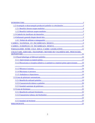 INTRODUCERE.............................................................................................................................3
1.2 Avantajele si dezavantajele producerii peletilor si a brichetelor..........................................3
1.2.1 Beneficii directe asupra mediului:.................................................................................4
1.2.2 Beneficii indirecte asupra mediului:..............................................................................5
1.3 Codurile de clasificare ale deseurilor....................................................................................5
1.4 Informatii generale despre deseul ales..................................................................................5
1.4.1 Soluţii de utilizare a rumeguşului: ...............................................................................8
CADRUL NATIONAL CE INCADREAZA DESEUL..............................................................9
CADRUL EUROPEAN CE INCADREAZA DESEUL...........................................................11
PARALELISME INTRE CELE DOUA CADRE LEGISLATIVE.........................................12
COLECTARE, SORTARE, TRANSPORT, METODE DE VALORIFICARE, PROCESARE,
DEPOZITARE...............................................................................................................................16
5.1 Fluxul tehnologic al fabricarii peletilor..............................................................................16
5.1.1 Aprovizioare cu materie prima....................................................................................17
5.1.2 Descarcarea si receptia calitativa si cantitativa a materiei prime aprovizionate..........18
...............................................................................................................................................18
5.1.3 Mixarea si uscarea........................................................................................................18
5.1.4 Macinarea si presarea ..................................................................................................18
5.1.5 Ambalarea si depozitarea.............................................................................................19
5.2 Linia de peletizare automatizata.........................................................................................19
5.2.1 Beneficiile utilizarii peletilor.......................................................................................19
5.2.2 Caracteristicile tehnice a peletilor ...............................................................................20
5.2.3 Instalatii automate de peletizare...................................................................................21
5.3 Linia de brichetare .............................................................................................................22
5.3.1 Beneficiile utilizarii brichetelor...................................................................................22
5.3.2 Caracteristici tehnice ale brichetelor............................................................................23
...............................................................................................................................................23
5.3.3 Instalatii de brichetat ...................................................................................................23
BIBLIOGRAFIE............................................................................................................................25
2
 