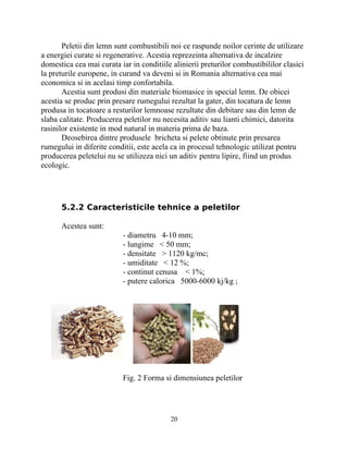 Peletii din lemn sunt combustibili noi ce raspunde noilor cerinte de utilizare
a energiei curate si regenerative. Acestia reprezeinta alternativa de incalzire
domestica cea mai curata iar in conditiile alinierii preturilor combustibililor clasici
la preturile europene, in curand va deveni si in Romania alternativa cea mai
economica si in acelasi timp confortabila.
Acestia sunt produsi din materiale biomasice in special lemn. De obicei
acestia se produc prin presare rumegului rezultat la gater, din tocatura de lemn
produsa in tocatoare a resturilor lemnoase rezultate din debitare sau din lemn de
slaba calitate. Producerea peletilor nu necesita aditiv sau lianti chimici, datorita
rasinilor existente in mod natural in materia prima de baza.
Deosebirea dintre produsele bricheta si pelete obtinute prin presarea
rumegului in diferite conditii, este acela ca in procesul tehnologic utilizat pentru
producerea peletelui nu se utilizeza nici un aditiv pentru lipire, fiind un produs
ecologic.
5.2.2 Caracteristicile tehnice a peletilor
Acestea sunt:
- diametru 4-10 mm;
- lungime < 50 mm;
- densitate > 1120 kg/mc;
- umiditate < 12 %;
- continut cenusa < 1%;
- putere calorica 5000-6000 kj/kg ;
Fig. 2 Forma si dimensiunea peletilor
20
 