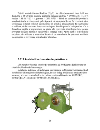 Peletii sunt de forma cilindrica (Fig.2) , de obicei masurand intre 6-10 mm
diametru si 10-30 mm lungime conform standard austriac “ ONORM M 7135 “,
suedez “ SS 187120 “ si german “ DIN 51731 “ Fiind un combustibil produs la
standarde inalte si comprimat, peletii permit ca transportul lor sa fie economic si sa
se utilizeze sisteme complet automatizate in unitatile producatoare de electricitate
si caldura, de la cele care deservesc o singura familie pana la cele publice. Cu o
dezvoltare rapida a segmentului de piata, ele reprezinta tehnologia cheie pentru
cresterea utilizarii biomasei in Europa si intreaga lume. Peletii sunt si o modalitate
excelenta de utilizare a resurselor locale si de contribuire la pastrarea mediului
inconjurator si prevenirea schimbarilor climatice.
5.2.3 Instalatii automate de peletizare
Din punct de vederea tehnologic ansamblul de producere a peletilor are un
circuit inchis si mai ales ecologic.
Instalatiile automate de peletizare sunt produse in Uniunea Europeana, fiind
instalatii de ultima generatie tehnologica, in care intreg procesul de productie este
automat, si respecta standardele de calitate conform Directivelor 98/37/EEC,
89/392/EEC, 91/368/EEC, 93/94/EEC, 89/366/EEC.
21
 
