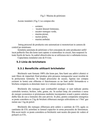 Fig.3 Masina de peletizare
Aceste instalatii ( Fig.3 ) se compun din:
- sortator;
- tocator deseuri lemnoase,
- uscator rumegus verde,
- masina presat,
- racitor peleti,
- masina ambalat.
Intreg procesul de productie este automatizat si monotorizat in camera de
control pe monitoare.
Instalatia automata de peletizare a fost conceputa de catre producator astfel
incat pulberile fine din lemn sunt captate si reintroduse in circuit, fara suspensii la
toate fazele de lucru. In cadrul obiectivului nu se utilizeaza nici o substanta toxica.
Capacitatea instalatiei este de 8 t/ora.
5.3 Linia de brichetare
5.3.1 Beneficiile utilizarii brichetelor
Brichetele sunt formate 100% din lemn pur, fara lianti sau aditivi chimici si
sunt libere de impuritati fiind produse prin presarea rumegusului uscat rezultat de
la prelucrarea lemnului. In timpul procesului de uscare, lignina (un compus
existent in lemn) este eliberata si functioneaza ca un liant astfel formandu-se o
bricheta compacta cu densitate mare si o valoare energetica ridicata.
Brichetele din rumegus sunt combustibil ecologic si sunt indicate pentru
centralele termice, boilere, sobe, gratar, etc. In acelasi timp, ele constituie o sursa
de energie economica si prietenoasa mediului inconjurator avand o putere calorica
dubla fata de cea a lemnului din care provin. In plus, pentru comparatie energetica
se poate considera ca 2 kg de brichete elibereaza energie echivalenta cu 1 Nm3
gaz
metan sau 1 kg de petrol.
Brichetele din rumegus elibereaza prin ardere o cantitate de CO2 egala cu
cantitatea de CO2 asimilata in lemnul copacilor in urma procesului de fotosinteza.
Din acest motiv se poate considera ca brichetele sunt neutre din punct de vedere al
poluarii cu CO2.
22
 