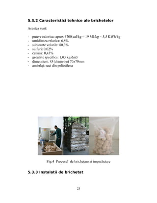 5.3.2 Caracteristici tehnice ale brichetelor
Acestea sunt:
- putere calorica: aprox 4700 cal/kg ~ 19 MJ/kg ~ 5,5 KWh/kg
- umiditatea relativa: 6,5%
- substante volatile: 80,3%
- sulfuri: 0,02%
- cenusa: 0,43%
- greutate specifica: 1,03 kg/dm3
- dimensiuni: Ø (diametru) 70x70mm
- ambalaj: saci din polietilena
Fig.4 Procesul de brichetare si impachetare
5.3.3 Instalatii de brichetat
23
 