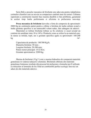 Seria Brik a preselor mecanice de brichetat este adecvata pentru indeplinirea
cerintelor clientilor care au nevoie sa compacteze cantitati mari de resturi. Calitatea
superioara a constructiei masinii face masina durabila si fara probleme, garantand
în acelasi timp înalta performanta si eficienta in prelucrarea non-stop.
Presa mecanica de brichetat dezvolta o forta de compresie de aproximativ
2000 Kg pe centimetru patrat pentru a obtine o bricheta de inalta calitate avand o
inalta greutata specifica si un remercabil volum redus, fara adaugare de adezivi.
Materialul ce trebuie brichetat trebuie sa fie celulozic si uscat (avand un
continut de umiditate intre 10 si 14%). Productie orara se refera la un material care,
în starea sa initiala, topit, are o greutate specifica egala cu aproximativ 160-200
kg /m3
.
Capacitatea de productie: 180/300 Kg/h;
Diametru bricheta: 50 mm ;
Lungime bricheta: 20-300 mm;
Putere motor principal: 15/22 Kw;
Greutate aproximativa: 2200 Kg;
Masina de brichetat ( Fig.5 ) este o masina hidraulica de compactat materiale
granuloase in vederea reducerii volumului. Brichetele obtinute din materiale
granuloase lemnoase rezultate din procesul de prelucrare a lemnului pot fi utilizate
ca inlocuitor al lemnului de foc fiind un combustibil perfect ecologic fara nici un
adaos de alte materiale adezive.
24
 