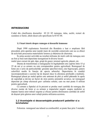 INTRODUCERE
Codul din clasificarea deseurilor 03 01 05 rumegus, talas, aschii, resturi de
scandura si furnir, altele decat cele specificate la 03 01 04.
1.1 Scurt istoric despre rumegus si deseurile lemnoase
După 1990 exploatarea forestieră din România a luat o amploare fără
precedent, prin apariţia unui număr mare de societăţi comerciale care au ca obiect
de activitate procesarea materialului lemnos şi obţinerea de cherestea.
În urma acestor activităţi au rezultat milioane de metri cubi de rumeguş care
au fost şi încă sunt depozitate neorganizat în diverse locuri:
malul unor cursuri de apă, râpe, gropi de gunoi, terenuri agricole, păşuni, etc.
Durata de transformare a rumeguşului în îngrăşământ este cuprins între 15 şi
25 de ani şi ca urmare nu este corespunzător pentru agricultură. Rumeguşul de
lemn are o serie de particularităţi: greutate specifică mică, este higroscopic, putere
calorifică medie în funcţie de specia arborelui. Depozitarea în condiţii
necorespunzătoare a acestui tip de deşeuri duce la afectarea profundă a mediului.
Rumeguşul plasat pe malul apelor este antrenat de ploi şi astfel pătrunde în apele
de suprafaţă şi devine un factor de stres pentru animalele acvatice, iar rumeguşul
depozitat pe câmp efectează grav calitatea solului, care nu mai poate fi utilizat
pentru agricultură.
Ca urmare a faptului că în prezent se produc mari cantităţi de rumeguş din
diverse esenţe de lemn şi ca urmare a impactului negativ asupra mediului se
impune luarea unor măsuri urgente şi eficace pentru diminuarea cantităţii de astfel
de deşeuri prin găsirea unor soluţii pentru utilizarea acestora.
1.2 Avantajele si dezavantajele producerii peletilor si a
brichetelor
Folosirea rumegusul sau talasul ca combustibil, se poate face prin 3 metode:
3
 