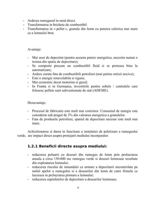 - Arderea rumegusul in mod direct.
- Transformarea in brichete de combustibil.
- Transformarea in « pellet », granule din lemn cu puterea calorica mai mare
ca a lemnului brut.
Avantaje:
- Mai usor de depozitat (pentru aceasta putere energetica, necesita numai o
treima din spatiu de depozitare);
- Se comporte precum un combustibil fluid si se preteaza bine la
automatizare;
- Ardere curata fata de combustibili petrolieri (mai putine emisii nocive);
- Este o energie renuvelabila si sigura;
- Mai economic decat motorina si gazul;
- In Franta si in Germania, investitiile pentru sobele / centralele care
folosesc pellets sunt subventionate de stat (ADEME).
Dezavantaje:
- Procesul de fabricatie este mult mai costisitor. Consumul de energie este
considerat sub pragul de 3% din valoarea energetica a granulelor.
- Fata de produsele petroliere, spatiul de depozitare necesar este mult mai
mare.
Achizitionarea si darea in functiune a instalatiei de peletizare a rumeguslui
verde, are impact direct asupra protejarii mediului inconjurator.
1.2.1 Beneficii directe asupra mediului:
- reducerea poluarii cu deseuri din rumegus de lemn prin prelucrarea
anuala a circa 150.000 mc rumegus verde si deseuri lemnoase rezultate
din exploatarea lemnului;
- reducerea riscului de innundatii ca urmare a depozitarii necontrolate pe
malul apelor a rumegului si a deseurilor din lemn de catre firmele ce
lucreaza in prelucrarea primara a lemnului;
- reducerea suprafetelor de depozitare a deseurilor lemnoase;
4
 