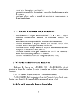 - conservarea si protejarea ecosistemelor;
- imbunatatirea conditiilor de sanatate a oamenilor din eliminarea surselor
de poluare;
- protejarea solului, apelor si aerului prin gestionarea corespunzatoare a
deseurilor din lemn;
1.2.2 Beneficii indirecte asupra mediului:
- reducerea emisiilor de gaze poluante in zona( CO2, SO2, NOX, s.a.) prin
inlocuirea combustibililor petrolieri, cu combustibi ecologici din
biomasa;
- dezvoltarea turismului prin creearea unei zone turistice nepoluate;
- cresterea veniturilor la bugetul statului prin vanzarea aerului curat
recuperat prin utilizare apeletilor drept combustibil;
- reducerea costului energiei termice si electrice prin cresterea eficientei
energetice ca urmare a utilizarii peletilor;
- reducerea efortului valutar prin importuri mai scazute de combustibil
pentru producerea energiei termice si electrice;
- cresterea constributiilor cu taxele si impozitele la nivel local;
1.3 Codurile de clasificare ale deseurilor
Hotărârea de Guvern nr. 2.293/2004 (MO 1.261/28.12.2004) privind
gestionarea deşeurilor rezultate în urma procesului de obţinere a materialelor
lemnoase.
Cod CAEN 5153 - Comert cu ridicata al materialului lemnos;
Cod CAEN 2020 - Fabricarea de produse stratificate din lemn: placaj, panel,
furnire, placi din aschii de lemn, placi fibrolemnoase, brichete, peleti.
1.4 Informatii generale despre deseul ales
5
 