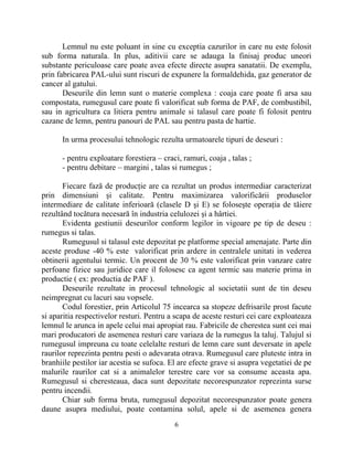 Lemnul nu este poluant in sine cu exceptia cazurilor in care nu este folosit
sub forma naturala. In plus, aditivii care se adauga la finisaj produc uneori
substante periculoase care poate avea efecte directe asupra sanatatii. De exemplu,
prin fabricarea PAL-ului sunt riscuri de expunere la formaldehida, gaz generator de
cancer al gatului.
Deseurile din lemn sunt o materie complexa : coaja care poate fi arsa sau
compostata, rumegusul care poate fi valorificat sub forma de PAF, de combustibil,
sau in agricultura ca litiera pentru animale si talasul care poate fi folosit pentru
cazane de lemn, pentru panouri de PAL sau pentru pasta de hartie.
In urma procesului tehnologic rezulta urmatoarele tipuri de deseuri :
- pentru exploatare forestiera – craci, ramuri, coaja , talas ;
- pentru debitare – margini , talas si rumegus ;
Fiecare fază de producţie are ca rezultat un produs intermediar caracterizat
prin dimensiuni şi calitate. Pentru maximizarea valorificării produselor
intermediare de calitate inferioară (clasele D şi E) se foloseşte operaţia de tăiere
rezultând tocătura necesară în industria celulozei şi a hârtiei.
Evidenta gestiunii deseurilor conform legilor in vigoare pe tip de deseu :
rumegus si talas.
Rumegusul si talasul este depozitat pe platforme special amenajate. Parte din
aceste produse -40 % este valorificat prin ardere in centralele unitati in vederea
obtinerii agentului termic. Un procent de 30 % este valorificat prin vanzare catre
perfoane fizice sau juridice care il folosesc ca agent termic sau materie prima in
productie ( ex: productia de PAF ).
Deseurile rezultate in procesul tehnologic al societatii sunt de tin deseu
neimpregnat cu lacuri sau vopsele.
Codul forestier, prin Articolul 75 incearca sa stopeze defrisarile prost facute
si aparitia respectivelor resturi. Pentru a scapa de aceste resturi cei care exploateaza
lemnul le arunca in apele celui mai apropiat rau. Fabricile de cherestea sunt cei mai
mari producatori de asemenea resturi care variaza de la rumegus la taluj. Talujul si
rumegusul impreuna cu toate celelalte resturi de lemn care sunt deversate in apele
raurilor reprezinta pentru pesti o adevarata otrava. Rumegusul care pluteste intra in
branhiile pestilor iar acestia se sufoca. El are efecte grave si asupra vegetatiei de pe
malurile raurilor cat si a animalelor terestre care vor sa consume aceasta apa.
Rumegusul si cheresteaua, daca sunt depozitate necorespunzator reprezinta surse
pentru incendii.
Chiar sub forma bruta, rumegusul depozitat necorespunzator poate genera
daune asupra mediului, poate contamina solul, apele si de asemenea genera
6
 