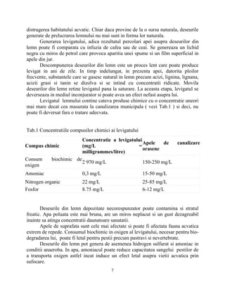 distrugerea habitatului acvatic. Chiar daca provine de la o sursa naturala, deseurile
generate de prelucrarea lemnului nu mai sunt in forma lor naturala.
Generarea levigatului, adica rezultatul percolari apei asupra deseurilor din
lemn poate fi comparata cu infuzia de cafea sau de ceai. Se genereaza un lichid
negru cu miros de petrol care provoca aparitia unei spume si un film superficial in
apele din jur.
Descompunerea deseurilor din lemn este un proces lent care poate produce
levigat in ani de zile. In timp indelungat, in prezenta apei, datorita ploilor
frecvente, substantele care se gasesc natural in lemn precum acizi, lignina, lignana,
acizii grasi si tanin se dizolva si se intind cu concentratii ridicate. Movila
deseurilor din lemn retine levigatul pana la saturare. La aceasta etapa, levigatul se
deverseaza in mediul inconjurator si poate avea un efect nefast asupra lui.
Levigatul lemnului contine cateva produse chimice cu o concentratie uneori
mai mare decat cea masurata la canalizarea municipala ( vezi Tab.1 ) si deci, nu
poate fi deversat fara o tratare adecvata.
Tab.1 Concentratiile compusilor chimici ai levigatului
Deseurile din lemn depozitate necorespunzator poate contamina si stratul
freatic. Apa poluata este mai bruna, are un miros neplacut si un gust dezagreabil
inainte sa atinga concentratii daunatoare sanatatii.
Apele de suprafata sunt cele mai afectate si poate fi afectata fauna acvatica
extrem de repede. Consumul biochimic in oxigen al levigatului, necesar pentru bio-
degradarea lui, poate fi letal pentru pestii precum pastravi si nevertebrate.
Deseurile din lemn pot genera de asemenea hidrogen sulfurat si amoniac in
conditii anaeroba. In apa, amoniacul poate reduce capacitatea sangelui pestilor de
a transporta oxigen astfel incat induce un efect letal asupra vietii acvatica prin
sufocare.
7
Compus chimic
Concentratie a levigatului
(mg/L =
milligrammes/litre)
Apele de canalizare
orasene
Consum biochimic de
oxigen
2 970 mg/L 150-250 mg/L
Amoniac 0,3 mg/L 15-50 mg/L
Nitrogen organic 22 mg/L 25-85 mg/L
Fosfor 8.75 mg/L 6-12 mg/L
 
