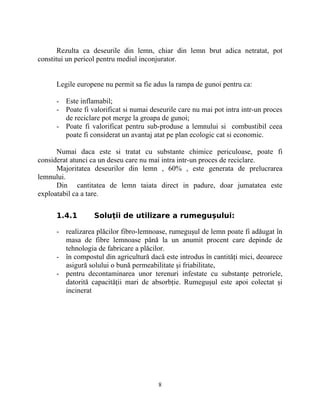Rezulta ca deseurile din lemn, chiar din lemn brut adica netratat, pot
constitui un pericol pentru mediul inconjurator.
Legile europene nu permit sa fie adus la rampa de gunoi pentru ca:
- Este inflamabil;
- Poate fi valorificat si numai deseurile care nu mai pot intra intr-un proces
de reciclare pot merge la groapa de gunoi;
- Poate fi valorificat pentru sub-produse a lemnului si combustibil ceea
poate fi considerat un avantaj atat pe plan ecologic cat si economic.
Numai daca este si tratat cu substante chimice periculoase, poate fi
considerat atunci ca un deseu care nu mai intra intr-un proces de reciclare.
Majoritatea deseurilor din lemn , 60% , este generata de prelucrarea
lemnului.
Din cantitatea de lemn taiata direct in padure, doar jumatatea este
exploatabil ca a tare.
1.4.1 Soluţii de utilizare a rumeguşului:
- realizarea plăcilor fibro-lemnoase, rumeguşul de lemn poate fi adăugat în
masa de fibre lemnoase până la un anumit procent care depinde de
tehnologia de fabricare a plăcilor.
- în compostul din agricultură dacă este introdus în cantităţi mici, deoarece
asigură solului o bună permeabilitate şi friabilitate,
- pentru decontaminarea unor terenuri infestate cu substanţe petroriele,
datorită capacităţii mari de absorbţie. Rumeguşul este apoi colectat şi
incinerat
8
 