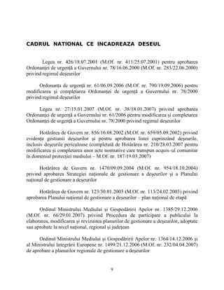 CADRUL NATIONAL CE INCADREAZA DESEUL
Legea nr. 426/18.07.2001 (M.Of. nr. 411/25.07.2001) pentru aprobarea
Ordonanţei de urgenţă a Guvernului nr. 78/16.06.2000 (M.Of. nr. 283/22.06.2000)
privind regimul deşeurilor
Ordonanţa de urgenţă nr. 61/06.09.2006 (M.Of. nr. 790/19.09.2006) pentru
modificarea şi completarea Ordonanţei de urgenţă a Guvernului nr. 78/2000
privind regimul deşeurilor
Legea nr. 27/15.01.2007 (M.Of. nr. 38/18.01.2007) privind aprobarea
Ordonanţei de urgenţă a Guvernului nr. 61/2006 pentru modificarea şi completarea
Ordonanţei de urgenţă a Guvernului nr. 78/2000 privind regimul deşeurilor
Hotărârea de Guvern nr. 856/16.08.2002 (M.Of. nr. 659/05.09.2002) privind
evidenţa gestiunii deşeurilor şi pentru aprobarea listei cuprinzând deşeurile,
inclusiv deşeurile periculoase (completată de Hotărârea nr. 210/28.03.2007 pentru
modificarea şi completarea unor acte normative care transpun acquis–ul comunitar
în domeniul protecţiei mediului – M.Of. nr. 187/19.03.2007)
Hotărârea de Guvern nr. 1470/09.09.2004 (M.Of. nr. 954/18.10.2004)
privind aprobarea Strategiei naţionale de gestionare a deşeurilor şi a Planului
naţional de gestionare a deşeurilor
Hotărârea de Guvern nr. 123/30.01.2003 (M.Of. nr. 113/24.02.2003) privind
aprobarea Planului naţional de gestionare a deşeurilor – plan naţional de etapă
Ordinul Ministrului Mediului şi Gospodăririi Apelor nr. 1385/29.12.2006
(M.Of. nr. 66/29.01.2007) privind Procedura de participare a publicului la
elaborarea, modificarea şi revizuirea planurilor de gestionare a deşeurilor, adoptate
sau aprobate la nivel naţional, regional şi judeţean
Ordinul Ministrului Mediului şi Gospodăririi Apelor nr. 1364/14.12.2006 şi
al Ministrului Integrării Europene nr. 1499/21.12.2006 (M.Of. nr. 232/04.04.2007)
de aprobare a planurilor regionale de gestionare a deşeurilor
9
 