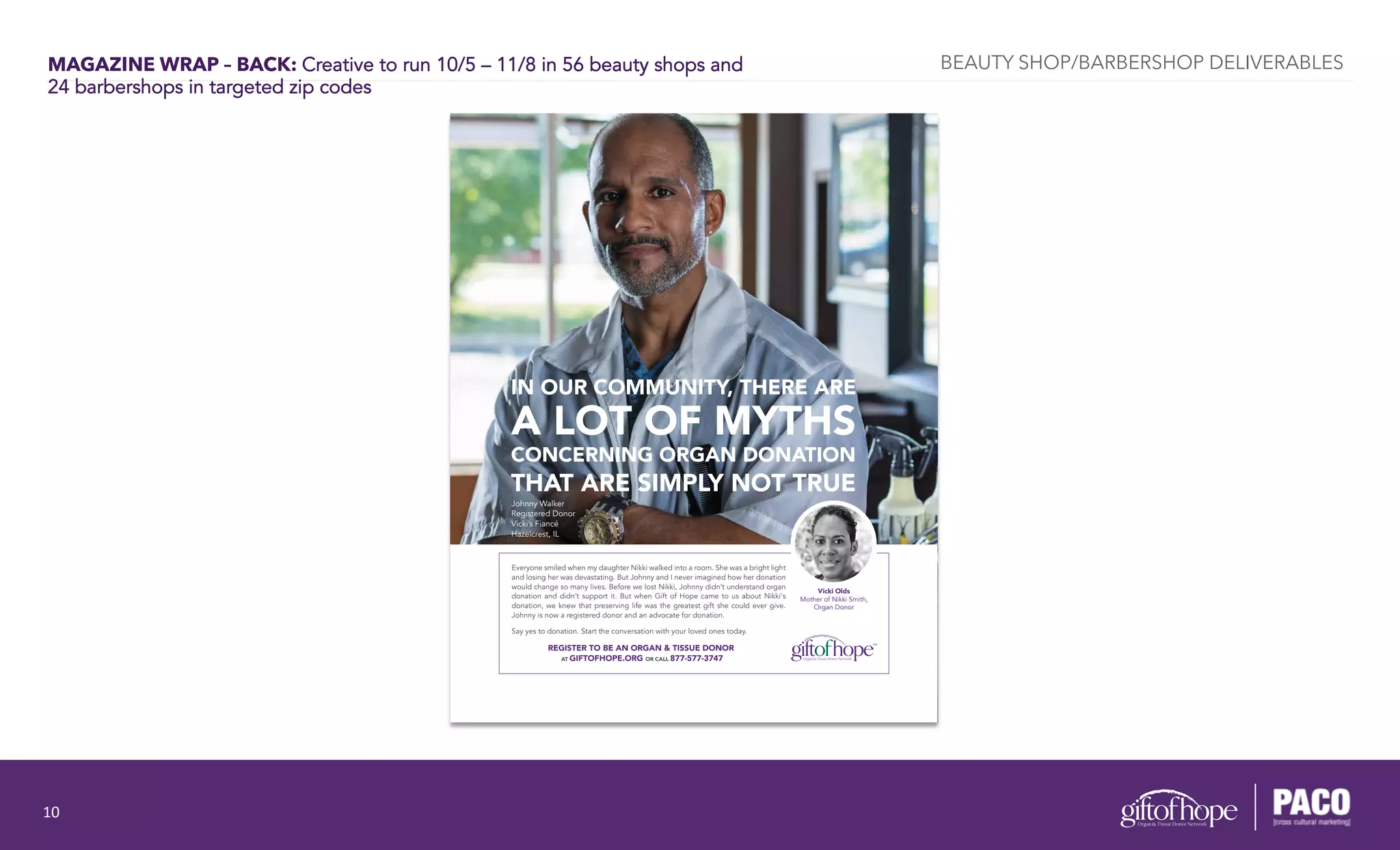 MAGAZINE WRAP – BACK: Creative to run 10/5 – 11/8 in 56 beauty shops and
24 barbershops in targeted zip codes
Vicki Olds
Mother of Nikki Smith,
Organ Donor
IN OUR COMMUNITY, THERE ARE
A LOT OF MYTHS
CONCERNING ORGAN DONATION
THAT ARE SIMPLY NOT TRUE
Everyone smiled when my daughter Nikki walked into a room. She was a bright light
and losing her was devastating. But Johnny and I never imagined how her donation
would change so many lives. Before we lost Nikki, Johnny didn’t understand organ
donation and didn’t support it. But when Gift of Hope came to us about Nikki's
donation, we knew that preserving life was the greatest gift she could ever give.
Johnny is now a registered donor and an advocate for donation.
Say yes to donation. Start the conversation with your loved ones today.
Johnny Walker
Registered Donor
Vicki’s Fiancé
Hazelcrest, IL
REGISTER TO BE AN ORGAN & TISSUE DONOR
AT GIFTOFHOPE.ORG OR CALL 877-577-3747
BEAUTY SHOP/BARBERSHOP DELIVERABLES
10	
  
 