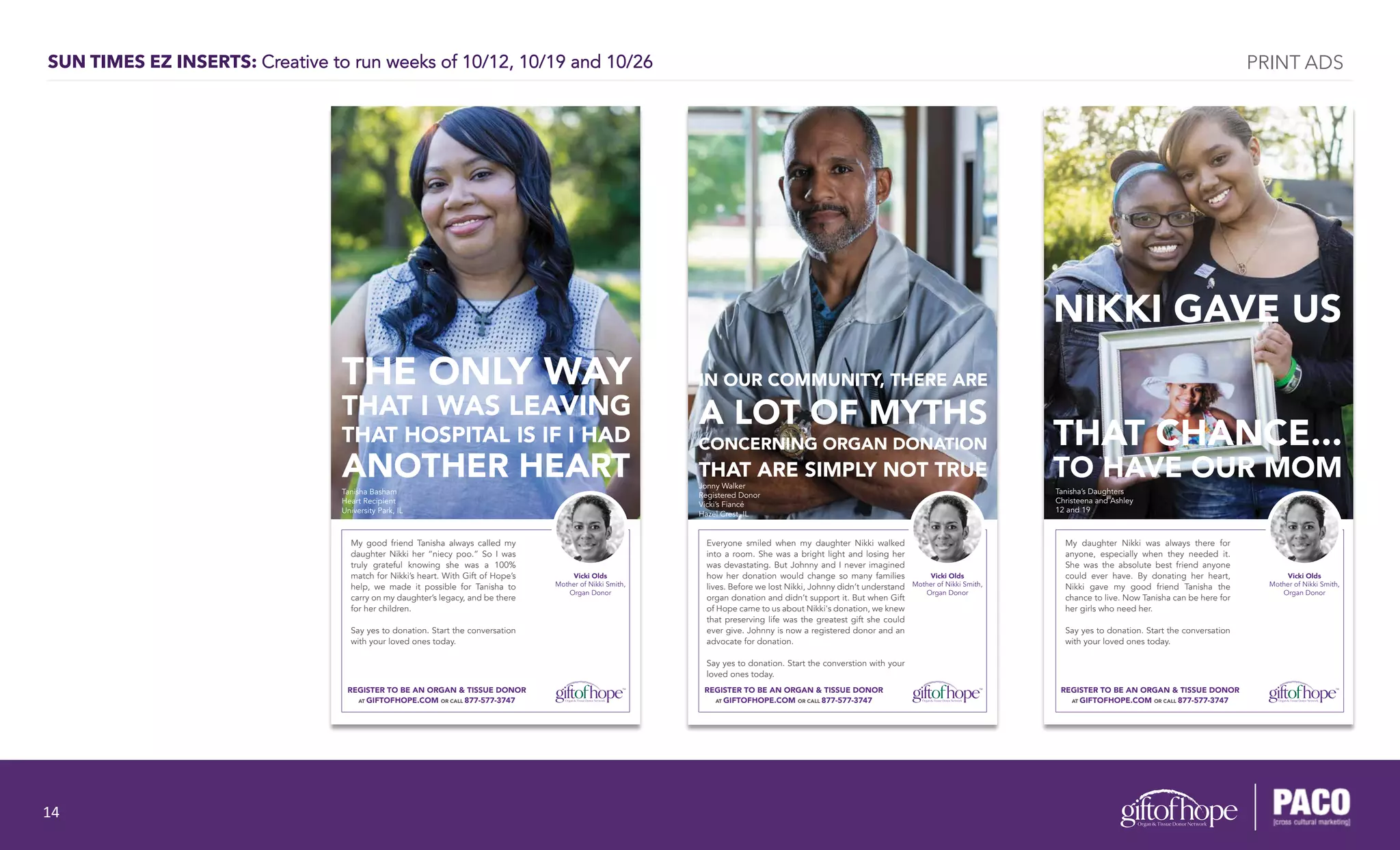 SUN TIMES EZ INSERTS: Creative to run weeks of 10/12, 10/19 and 10/26
THE ONLY WAY
THAT I WAS LEAVING
THAT HOSPITAL IS IF I HAD
ANOTHER HEART
Tanisha Basham
Heart Recipient
University Park, IL
My good friend Tanisha always called my
daughter Nikki her “niecy poo.” So I was
truly grateful knowing she was a 100%
match for Nikki’s heart. With Gift of Hope’s
help, we made it possible for Tanisha to
carry on my daughter’s legacy, and be there
for her children.
Say yes to donation. Start the conversation
with your loved ones today.
REGISTER TO BE AN ORGAN & TISSUE DONOR
AT GIFTOFHOPE.COM OR CALL 877-577-3747
Vicki Olds
Mother of Nikki Smith,
Organ Donor
Tanisha’s Daughters
Christeena and Ashley
12 and 19
NIKKI GAVE US
THAT CHANCE...
TO HAVE OUR MOM
REGISTER TO BE AN ORGAN & TISSUE DONOR
AT GIFTOFHOPE.COM OR CALL 877-577-3747
My daughter Nikki was always there for
anyone, especially when they needed it.
She was the absolute best friend anyone
could ever have. By donating her heart,
Nikki gave my good friend Tanisha the
chance to live. Now Tanisha can be here for
her girls who need her.
Say yes to donation. Start the conversation
with your loved ones today.
Vicki Olds
Mother of Nikki Smith,
Organ Donor
Jonny Walker
Registered Donor
Vicki’s Fiancé
Hazel Crest, IL
REGISTER TO BE AN ORGAN & TISSUE DONOR
AT GIFTOFHOPE.COM OR CALL 877-577-3747
Everyone smiled when my daughter Nikki walked
into a room. She was a bright light and losing her
was devastating. But Johnny and I never imagined
how her donation would change so many families
lives. Before we lost Nikki, Johnny didn’t understand
organ donation and didn’t support it. But when Gift
of Hope came to us about Nikki's donation, we knew
that preserving life was the greatest gift she could
ever give. Johnny is now a registered donor and an
advocate for donation.
Say yes to donation. Start the converstion with your
loved ones today.
IN OUR COMMUNITY, THERE ARE
A LOT OF MYTHS
CONCERNING ORGAN DONATION
THAT ARE SIMPLY NOT TRUE
Vicki Olds
Mother of Nikki Smith,
Organ Donor
PRINT ADS
14	
  
 