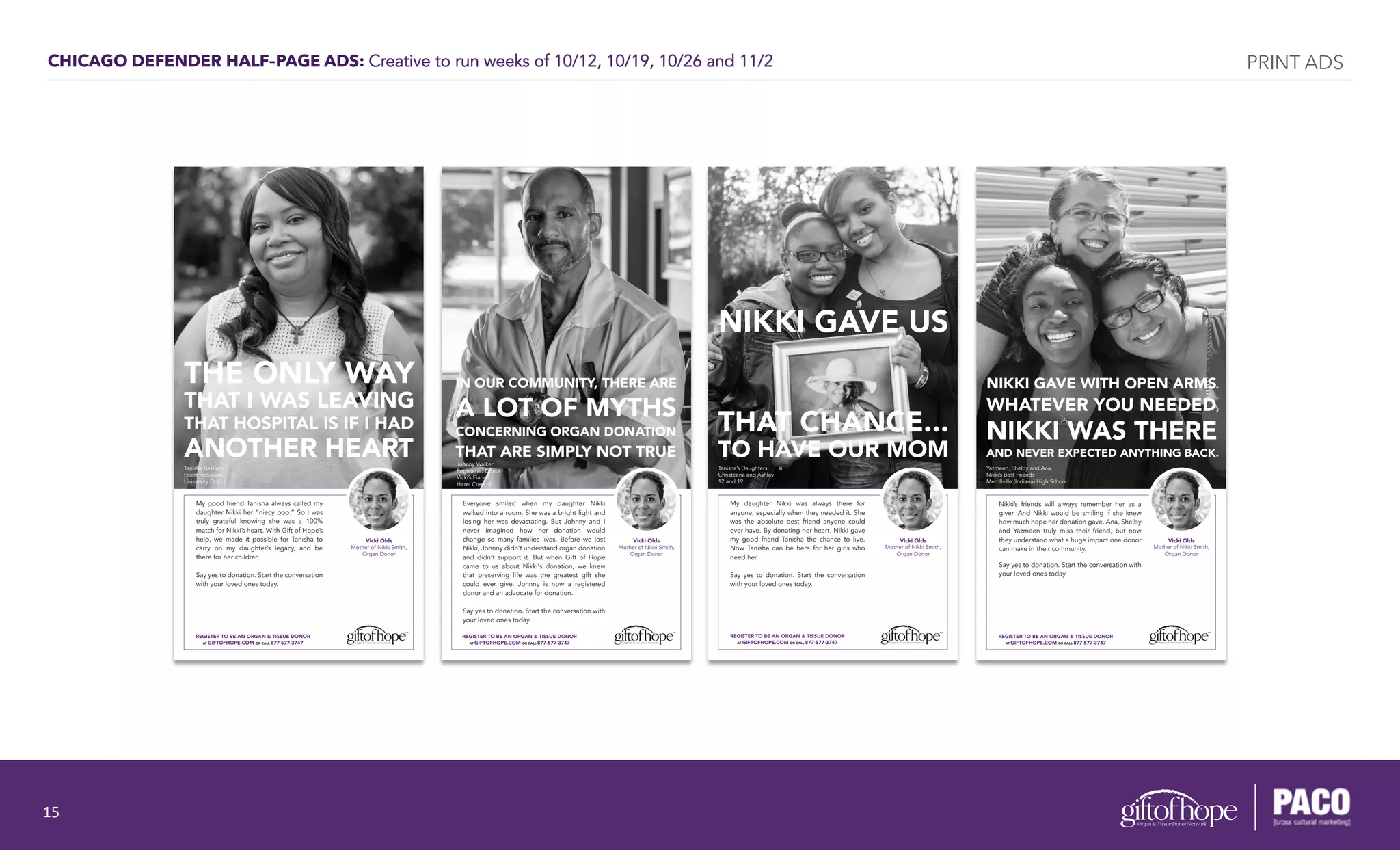 CHICAGO DEFENDER HALF–PAGE ADS: Creative to run weeks of 10/12, 10/19, 10/26 and 11/2
My good friend Tanisha always called my
daughter Nikki her “niecy poo.” So I was
truly grateful knowing she was a 100%
match for Nikki’s heart. With Gift of Hope’s
help, we made it possible for Tanisha to
carry on my daughter’s legacy, and be
there for her children.
Say yes to donation. Start the conversation
with your loved ones today.
REGISTER TO BE AN ORGAN & TISSUE DONOR
AT GIFTOFHOPE.COM OR CALL 877-577-3747
Vicki Olds
Mother of Nikki Smith,
Organ Donor
Tanisha Basham
Heart Recipient
University Park, IL
THE ONLY WAY
THAT I WAS LEAVING
THAT HOSPITAL IS IF I HAD
ANOTHER HEART
My daughter Nikki was always there for
anyone, especially when they needed it. She
was the absolute best friend anyone could
ever have. By donating her heart, Nikki gave
my good friend Tanisha the chance to live.
Now Tanisha can be here for her girls who
need her.
Say yes to donation. Start the conversation
with your loved ones today.
REGISTER TO BE AN ORGAN & TISSUE DONOR
AT GIFTOFHOPE.COM OR CALL 877-577-3747
Vicki Olds
Mother of Nikki Smith,
Organ Donor
Tanisha’s Daughters
Christeena and Ashley
12 and 19
NIKKI GAVE US
THAT CHANCE...
TO HAVE OUR MOM
REGISTER TO BE AN ORGAN & TISSUE DONOR
AT GIFTOFHOPE.COM OR CALL 877-577-3747
Vicki Olds
Mother of Nikki Smith,
Organ Donor
Nikki’s friends will always remember her as a
giver. And Nikki would be smiling if she knew
how much hope her donation gave. Ana, Shelby
and Yazmeen truly miss their friend, but now
they understand what a huge impact one donor
can make in their community.
Say yes to donation. Start the conversation with
your loved ones today.
NIKKI GAVE WITH OPEN ARMS.
WHATEVER YOU NEEDED,
NIKKI WAS THERE
AND NEVER EXPECTED ANYTHING BACK.
Yazmeen, Shelby and Ana
Nikki’s Best Friends
Merrillville (Indiana) High School
REGISTER TO BE AN ORGAN & TISSUE DONOR
AT GIFTOFHOPE.COM OR CALL 877-577-3747
Vicki Olds
Mother of Nikki Smith,
Organ Donor
Everyone smiled when my daughter Nikki
walked into a room. She was a bright light and
losing her was devastating. But Johnny and I
never imagined how her donation would
change so many families lives. Before we lost
Nikki, Johnny didn’t understand organ donation
and didn’t support it. But when Gift of Hope
came to us about Nikki's donation, we knew
that preserving life was the greatest gift she
could ever give. Johnny is now a registered
donor and an advocate for donation.
Say yes to donation. Start the conversation with
your loved ones today.
Johnny Walker
Registered Donor
Vicki’s Fiancé
Hazel Crest, IL
IN OUR COMMUNITY, THERE ARE
A LOT OF MYTHS
CONCERNING ORGAN DONATION
THAT ARE SIMPLY NOT TRUE
PRINT ADS
15	
  
 