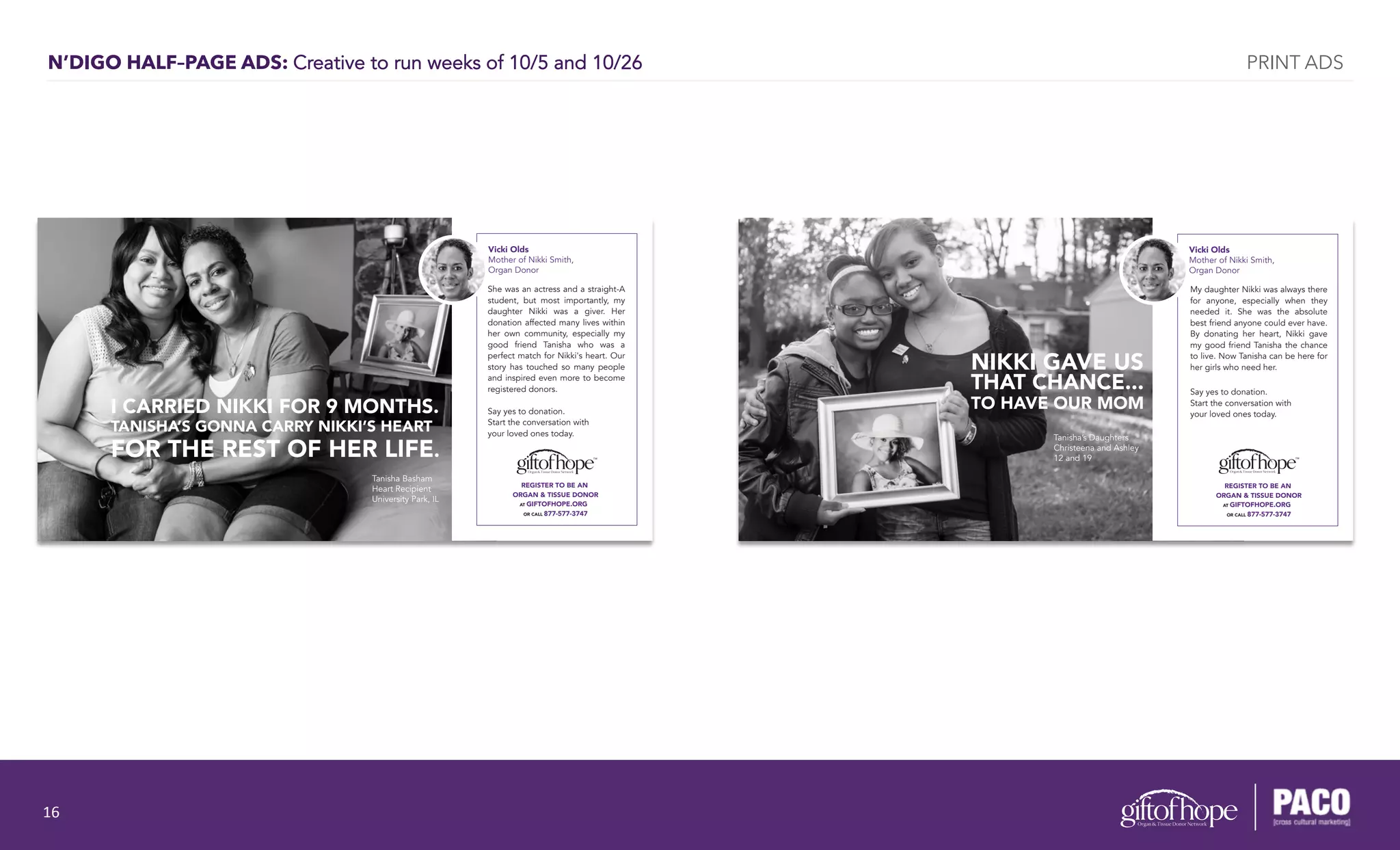 N’DIGO HALF–PAGE ADS: Creative to run weeks of 10/5 and 10/26
REGISTER TO BE AN
ORGAN & TISSUE DONOR
AT GIFTOFHOPE.ORG
OR CALL 877-577-3747
Vicki Olds
Mother of Nikki Smith,
Organ Donor
She was an actress and a straight-A
student, but most importantly, my
daughter Nikki was a giver. Her
donation affected many lives within
her own community, especially my
good friend Tanisha who was a
perfect match for Nikki's heart. Our
story has touched so many people
and inspired even more to become
registered donors.
Say yes to donation.
Start the conversation with
your loved ones today.
I CARRIED NIKKI FOR 9 MONTHS.
TANISHA’S GONNA CARRY NIKKI’S HEART
FOR THE REST OF HER LIFE.
Tanisha Basham
Heart Recipient
University Park, IL
Vicki Olds
Mother of Nikki Smith,
Organ Donor
My daughter Nikki was always there
for anyone, especially when they
needed it. She was the absolute
best friend anyone could ever have.
By donating her heart, Nikki gave
my good friend Tanisha the chance
to live. Now Tanisha can be here for
her girls who need her.
Say yes to donation.
Start the conversation with
your loved ones today.
NIKKI GAVE US
THAT CHANCE...
TO HAVE OUR MOM
Tanisha’s Daughters
Christeena and Ashley
12 and 19
REGISTER TO BE AN
ORGAN & TISSUE DONOR
AT GIFTOFHOPE.ORG
OR CALL 877-577-3747
PRINT ADS
16	
  
 