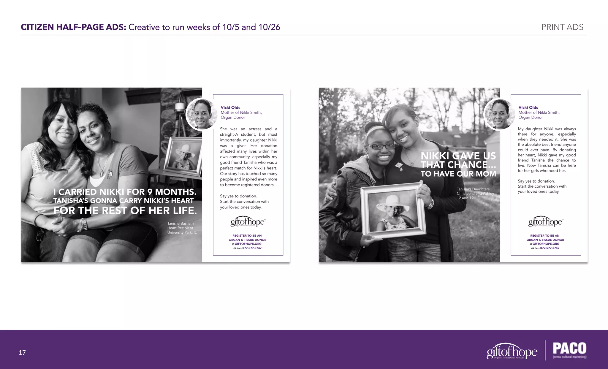 CITIZEN HALF–PAGE ADS: Creative to run weeks of 10/5 and 10/26
REGISTER TO BE AN
ORGAN & TISSUE DONOR
AT GIFTOFHOPE.ORG
OR CALL 877-577-3747
Vicki Olds
Mother of Nikki Smith,
Organ Donor
She was an actress and a
straight-A student, but most
importantly, my daughter Nikki
was a giver. Her donation
affected many lives within her
own community, especially my
good friend Tanisha who was a
perfect match for Nikki's heart.
Our story has touched so many
people and inspired even more
to become registered donors.
Say yes to donation.
Start the conversation with
your loved ones today.
I CARRIED NIKKI FOR 9 MONTHS.
TANISHA’S GONNA CARRY NIKKI’S HEART
FOR THE REST OF HER LIFE.
Tanisha Basham
Heart Recipient
University Park, IL
REGISTER TO BE AN
ORGAN & TISSUE DONOR
AT GIFTOFHOPE.ORG
OR CALL 877-577-3747
Vicki Olds
Mother of Nikki Smith,
Organ Donor
My daughter Nikki was always
there for anyone, especially
when they needed it. She was
the absolute best friend anyone
could ever have. By donating
her heart, Nikki gave my good
friend Tanisha the chance to
live. Now Tanisha can be here
for her girls who need her.
Say yes to donation.
Start the conversation with
your loved ones today.
NIKKI GAVE US
THAT CHANCE...
TO HAVE OUR MOM
Tanisha’s Daughters
Christeena and Ashley
12 and 19
PRINT ADS
17	
  
 