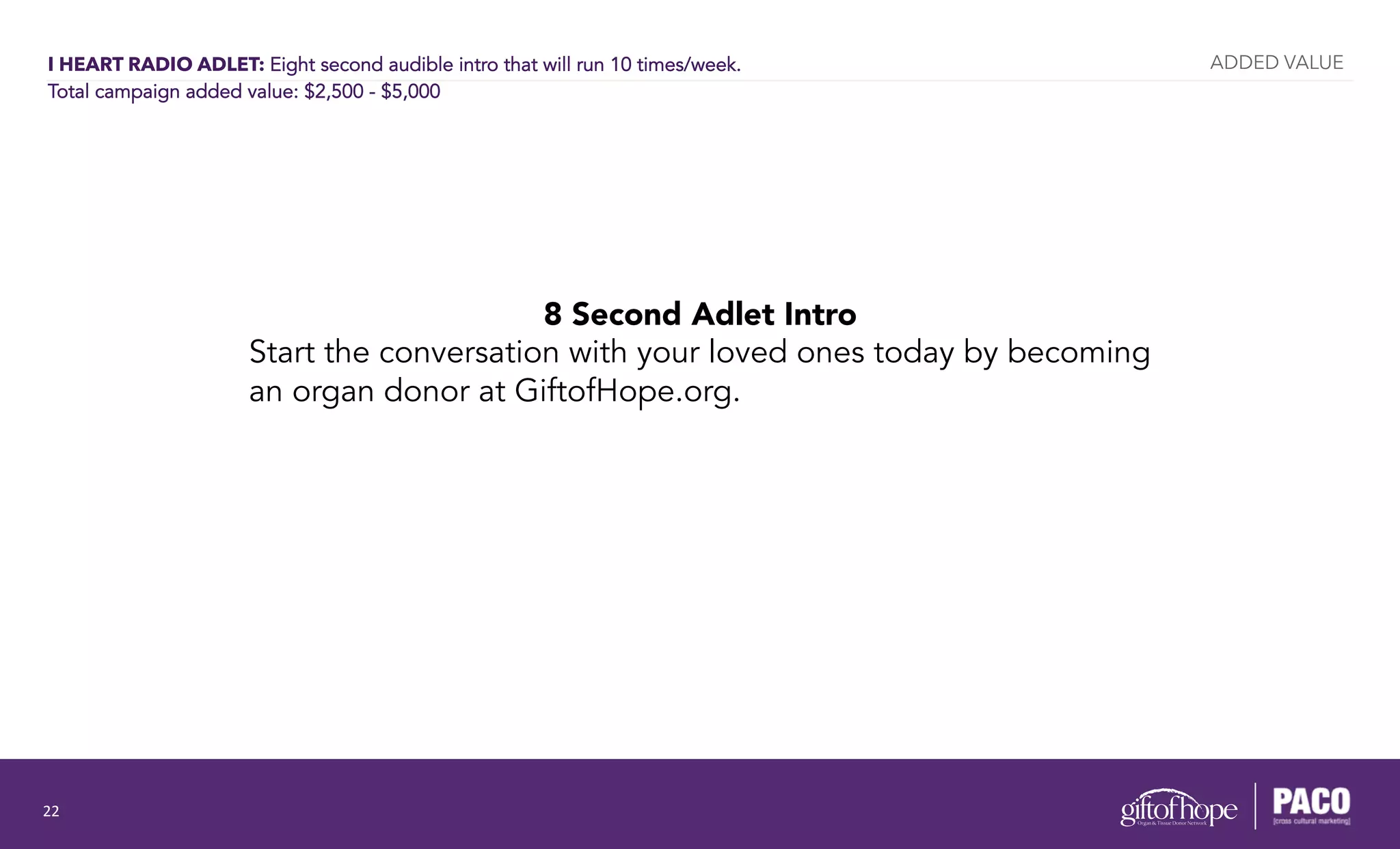 I HEART RADIO ADLET: Eight second audible intro that will run 10 times/week.
Total campaign added value: $2,500 - $5,000
8 Second Adlet Intro
Start the conversation with your loved ones today by becoming
an organ donor at GiftofHope.org.
ADDED VALUE
22	
  
 