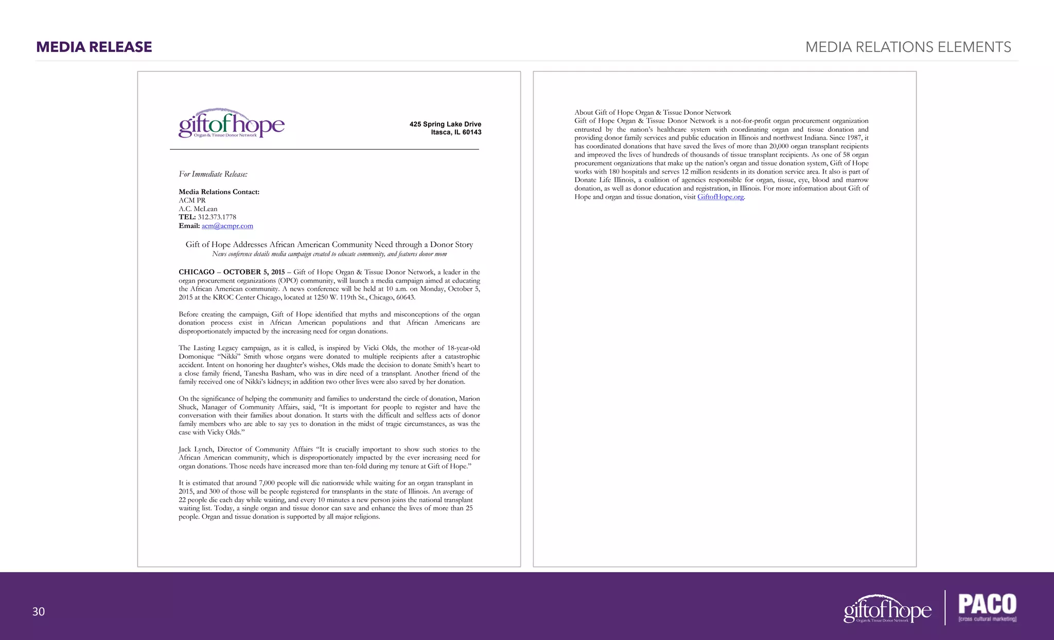 MEDIA RELEASE MEDIA RELATIONS ELEMENTS
For Immediate Release:
Media Relations Contact:
ACM PR
A.C. McLean
TEL: 312.373.1778
Email: acm@acmpr.com
Gift of Hope Addresses African American Community Need through a Donor Story
News conference details media campaign created to educate community, and features donor mom
CHICAGO – OCTOBER 5, 2015 – Gift of Hope Organ & Tissue Donor Network, a leader in the
organ procurement organizations (OPO) community, will launch a media campaign aimed at educating
the African American community. A news conference will be held at 10 a.m. on Monday, October 5,
2015 at the KROC Center Chicago, located at 1250 W. 119th St., Chicago, 60643.
Before creating the campaign, Gift of Hope identified that myths and misconceptions of the organ
donation process exist in African American populations and that African Americans are
disproportionately impacted by the increasing need for organ donations.
The Lasting Legacy campaign, as it is called, is inspired by Vicki Olds, the mother of 18-year-old
Domonique “Nikki” Smith whose organs were donated to multiple recipients after a catastrophic
accident. Intent on honoring her daughter’s wishes, Olds made the decision to donate Smith’s heart to
a close family friend, Tanesha Basham, who was in dire need of a transplant. Another friend of the
family received one of Nikki’s kidneys; in addition two other lives were also saved by her donation.
On the significance of helping the community and families to understand the circle of donation, Marion
Shuck, Manager of Community Affairs, said, “It is important for people to register and have the
conversation with their families about donation. It starts with the difficult and selfless acts of donor
family members who are able to say yes to donation in the midst of tragic circumstances, as was the
case with Vicky Olds.”
Jack Lynch, Director of Community Affairs “It is crucially important to show such stories to the
African American community, which is disproportionately impacted by the ever increasing need for
organ donations. Those needs have increased more than ten-fold during my tenure at Gift of Hope.”
It is estimated that around 7,000 people will die nationwide while waiting for an organ transplant in
2015, and 300 of those will be people registered for transplants in the state of Illinois. An average of
22 people die each day while waiting, and every 10 minutes a new person joins the national transplant
waiting list. Today, a single organ and tissue donor can save and enhance the lives of more than 25
people. Organ and tissue donation is supported by all major religions.
425 Spring Lake Drive
Itasca, IL 60143
About Gift of Hope Organ & Tissue Donor Network
Gift of Hope Organ & Tissue Donor Network is a not-for-profit organ procurement organization
entrusted by the nation’s healthcare system with coordinating organ and tissue donation and
providing donor family services and public education in Illinois and northwest Indiana. Since 1987, it
has coordinated donations that have saved the lives of more than 20,000 organ transplant recipients
and improved the lives of hundreds of thousands of tissue transplant recipients. As one of 58 organ
procurement organizations that make up the nation’s organ and tissue donation system, Gift of Hope
works with 180 hospitals and serves 12 million residents in its donation service area. It also is part of
Donate Life Illinois, a coalition of agencies responsible for organ, tissue, eye, blood and marrow
donation, as well as donor education and registration, in Illinois. For more information about Gift of
Hope and organ and tissue donation, visit GiftofHope.org.
30	
  
 