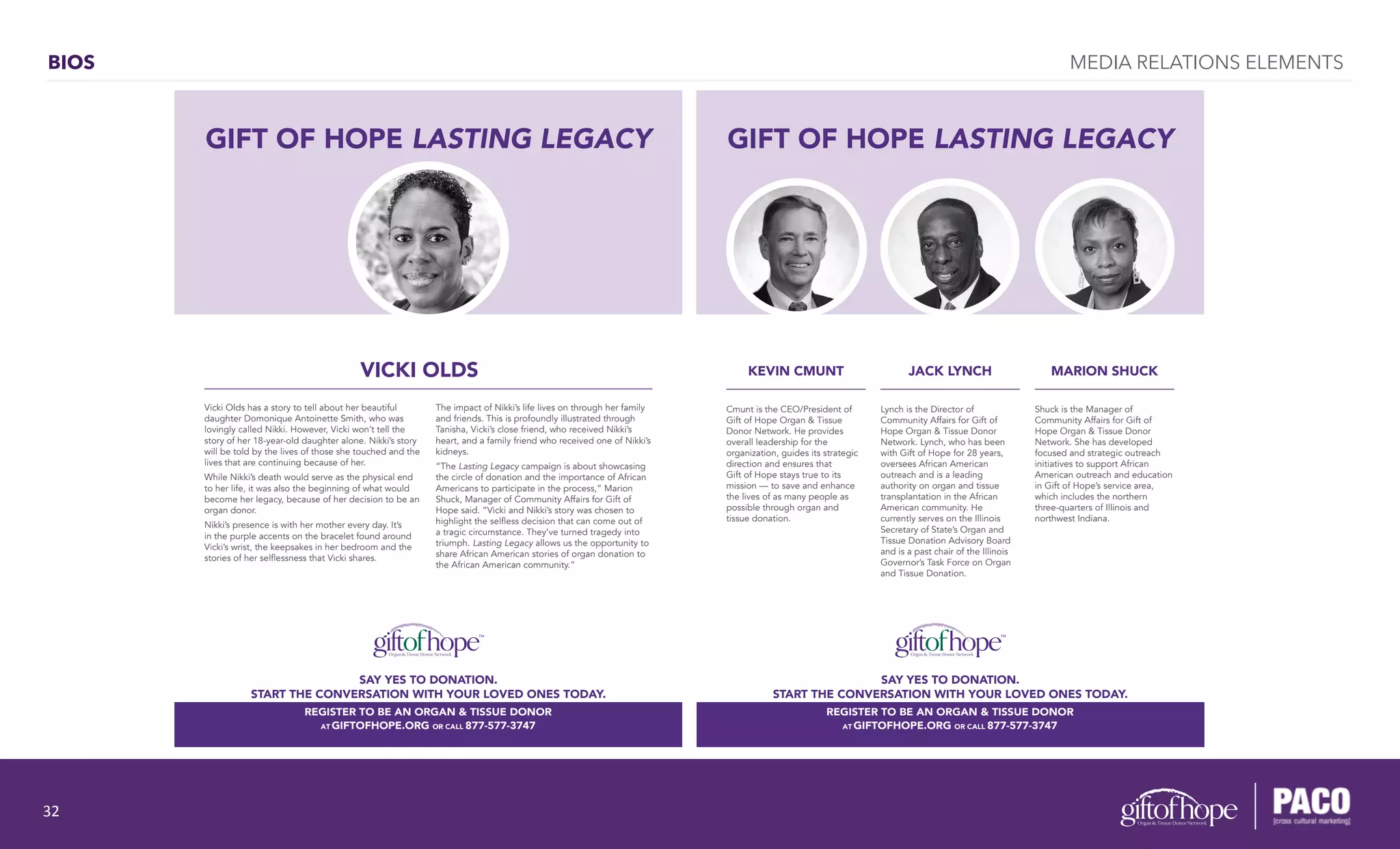 BIOS
GIFT OF HOPE LASTING LEGACY
VICKI OLDSY
Vicki Olds has a story to tell about her beautiful
daughter Domonique Antoinette Smith, who was
lovingly called Nikki. However, Vicki won’t tell the
story of her 18-year-old daughter alone. Nikki’s story
will be told by the lives of those she touched and the
lives that are continuing because of her.
While Nikki’s death would serve as the physical end
to her life, it was also the beginning of what would
become her legacy, because of her decision to be an
organ donor.
Nikki’s presence is with her mother every day. It’s
in the purple accents on the bracelet found around
Vicki’s wrist, the keepsakes in her bedroom and the
stories of her selflessness that Vicki shares.
The impact of Nikki’s life lives on through her family
and friends. This is profoundly illustrated through
Tanisha, Vicki’s close friend, who received Nikki’s
heart, and a family friend who received one of Nikki’s
kidneys.
“The Lasting Legacy campaign is about showcasing
the circle of donation and the importance of African
Americans to participate in the process,” Marion
Shuck, Manager of Community Affairs for Gift of
Hope said. “Vicki and Nikki’s story was chosen to
highlight the selfless decision that can come out of
a tragic circumstance. They’ve turned tragedy into
triumph. Lasting Legacy allows us the opportunity to
share African American stories of organ donation to
the African American community.”
REGISTER TO BE AN ORGAN & TISSUE DONOR
AT GIFTOFHOPE.ORG OR CALL 877-577-3747
SAY YES TO DONATION.
START THE CONVERSATION WITH YOUR LOVED ONES TODAY.
REGISTER TO BE AN ORGAN & TISSUE DONOR
AT GIFTOFHOPE.ORG OR CALL 877-577-3747
GIFT OF HOPE LASTING LEGACY
MARION SHUCKKEVIN CMUNT JACK LYNCH
Shuck is the Manager of
Community Affairs for Gift of
Hope Organ & Tissue Donor
Network. She has developed
focused and strategic outreach
initiatives to support African
American outreach and education
in Gift of Hope’s service area,
which includes the northern
three-quarters of Illinois and
northwest Indiana.
Cmunt is the CEO/President of
Gift of Hope Organ & Tissue
Donor Network. He provides
overall leadership for the
organization, guides its strategic
direction and ensures that
Gift of Hope stays true to its
mission — to save and enhance
the lives of as many people as
possible through organ and
tissue donation.
Lynch is the Director of
Community Affairs for Gift of
Hope Organ & Tissue Donor
Network. Lynch, who has been
with Gift of Hope for 28 years,
oversees African American
outreach and is a leading
authority on organ and tissue
transplantation in the African
American community. He
currently serves on the Illinois
Secretary of State’s Organ and
Tissue Donation Advisory Board
and is a past chair of the Illinois
Governor’s Task Force on Organ
and Tissue Donation.
SAY YES TO DONATION.
START THE CONVERSATION WITH YOUR LOVED ONES TODAY.
REGISTER TO BE AN ORGAN & TISSUE DONOR
AT GIFTOFHOPE.ORG OR CALL 877-577-3747
MEDIA RELATIONS ELEMENTS
32	
  
 