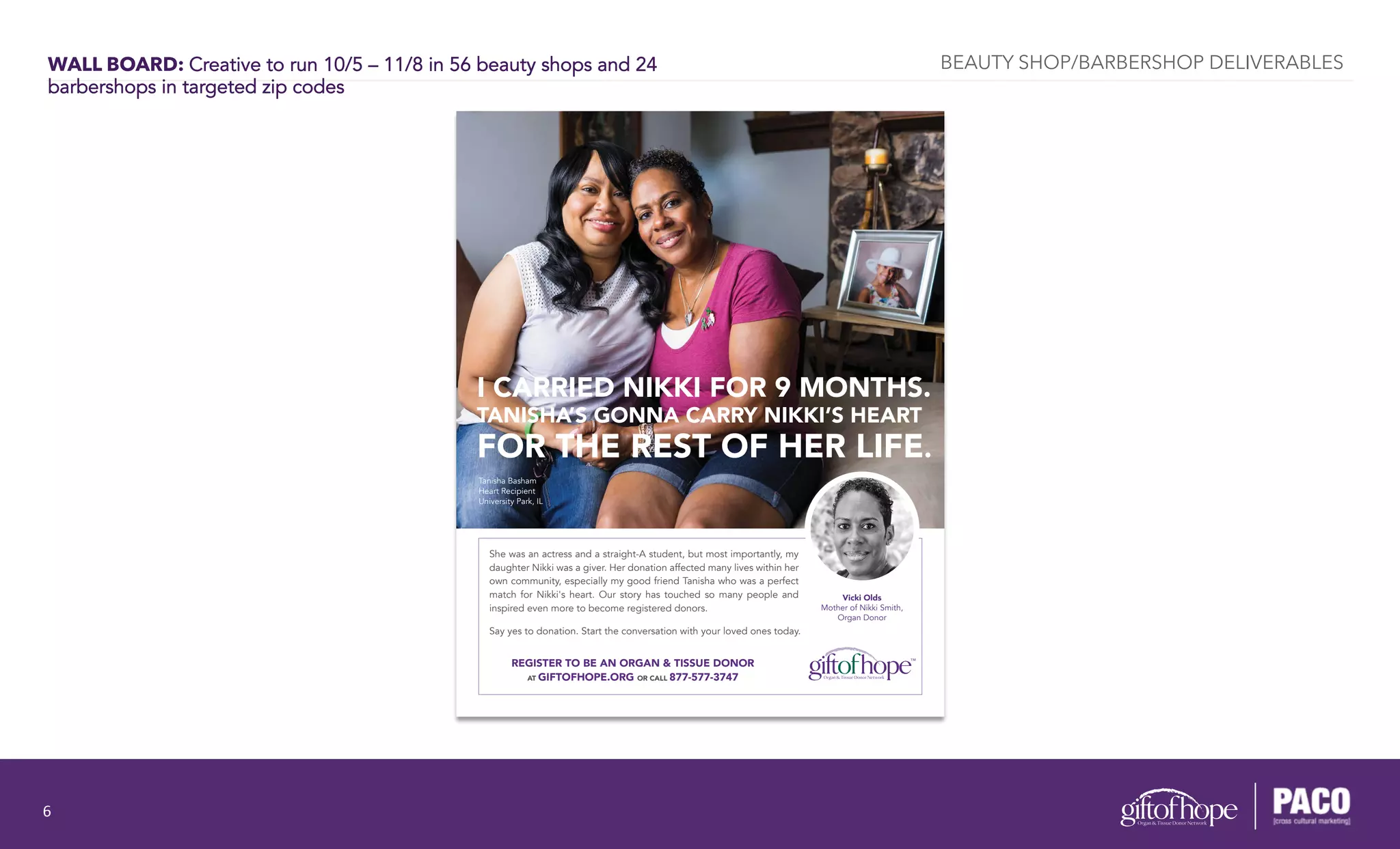 WALL BOARD: Creative to run 10/5 – 11/8 in 56 beauty shops and 24
barbershops in targeted zip codes
She was an actress and a straight-A student, but most importantly, my
daughter Nikki was a giver. Her donation affected many lives within her
own community, especially my good friend Tanisha who was a perfect
match for Nikki's heart. Our story has touched so many people and
inspired even more to become registered donors.
Say yes to donation. Start the conversation with your loved ones today.
Tanisha Basham
Heart Recipient
University Park, IL
I CARRIED NIKKI FOR 9 MONTHS.
TANISHA’S GONNA CARRY NIKKI’S HEART
FOR THE REST OF HER LIFE.
Vicki Olds
Mother of Nikki Smith,
Organ Donor
REGISTER TO BE AN ORGAN & TISSUE DONOR
AT GIFTOFHOPE.ORG OR CALL 877-577-3747
BEAUTY SHOP/BARBERSHOP DELIVERABLES
6	
  
 