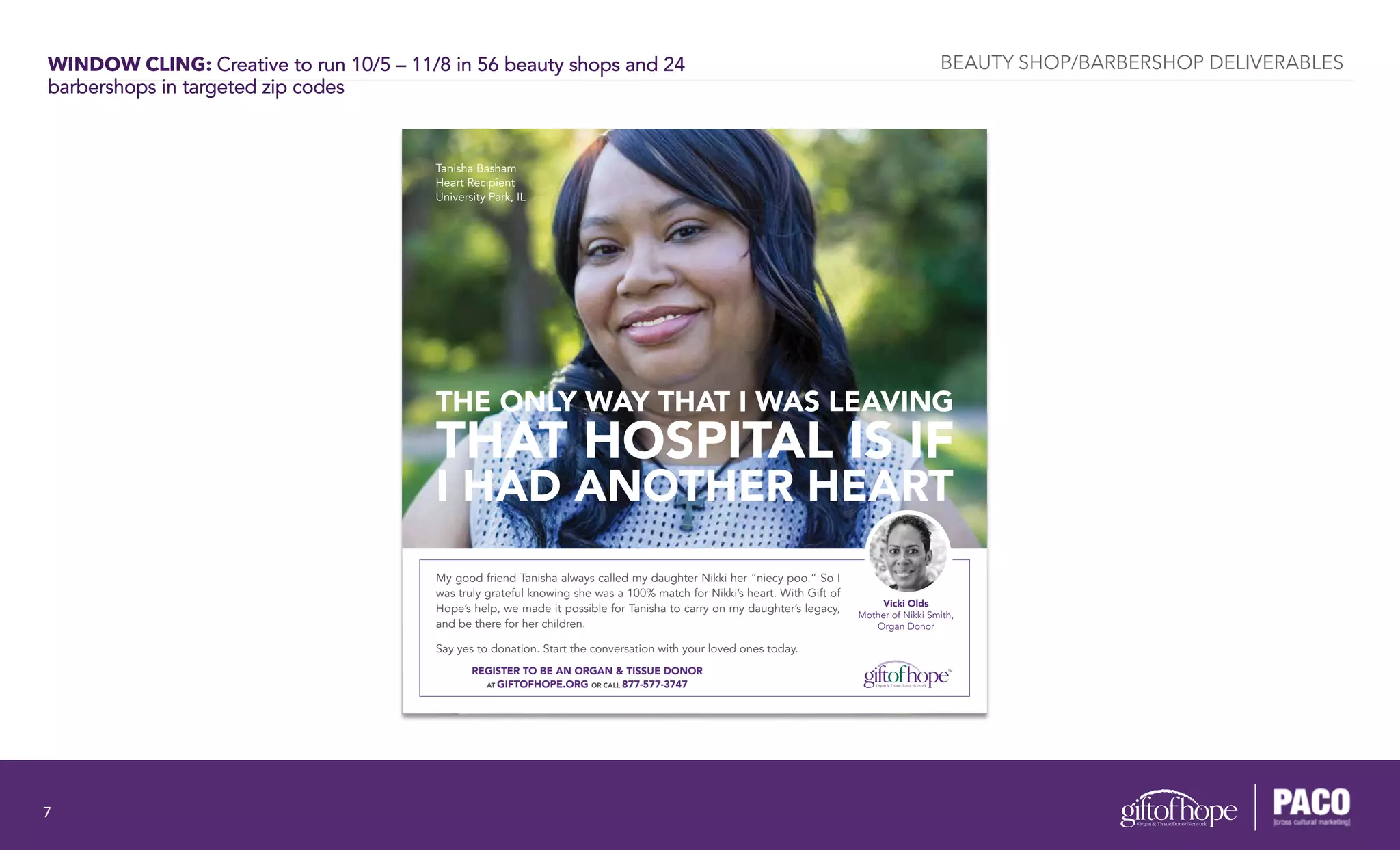 WINDOW CLING: Creative to run 10/5 – 11/8 in 56 beauty shops and 24
barbershops in targeted zip codes
THE ONLY WAY THAT I WAS LEAVING
THAT HOSPITAL IS IF
I HAD ANOTHER HEART
Vicki Olds
Mother of Nikki Smith,
Organ Donor
My good friend Tanisha always called my daughter Nikki her “niecy poo.” So I
was truly grateful knowing she was a 100% match for Nikki’s heart. With Gift of
Hope’s help, we made it possible for Tanisha to carry on my daughter’s legacy,
and be there for her children.
Say yes to donation. Start the conversation with your loved ones today.
Tanisha Basham
Heart Recipient
University Park, IL
REGISTER TO BE AN ORGAN & TISSUE DONOR
AT GIFTOFHOPE.ORG OR CALL 877-577-3747
BEAUTY SHOP/BARBERSHOP DELIVERABLES
7	
  
 