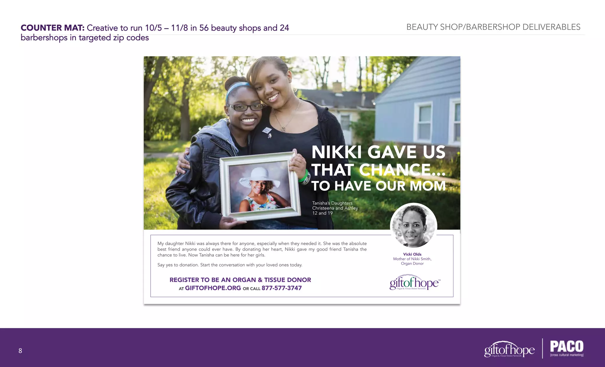 COUNTER MAT: Creative to run 10/5 – 11/8 in 56 beauty shops and 24
barbershops in targeted zip codes
Vicki Olds
Mother of Nikki Smith,
Organ Donor
NIKKI GAVE US
THAT CHANCE...
TO HAVE OUR MOM
My daughter Nikki was always there for anyone, especially when they needed it. She was the absolute
best friend anyone could ever have. By donating her heart, Nikki gave my good friend Tanisha the
chance to live. Now Tanisha can be here for her girls.
Say yes to donation. Start the conversation with your loved ones today.
Tanisha’s Daughters
Christeena and Ashley
12 and 19
REGISTER TO BE AN ORGAN & TISSUE DONOR
AT GIFTOFHOPE.ORG OR CALL 877-577-3747
BEAUTY SHOP/BARBERSHOP DELIVERABLES
8	
  
 