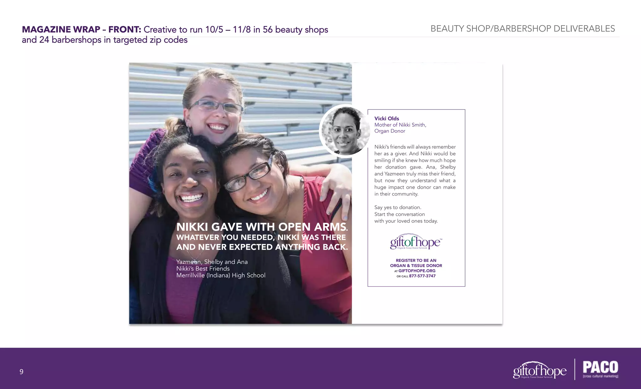 MAGAZINE WRAP – FRONT: Creative to run 10/5 – 11/8 in 56 beauty shops
and 24 barbershops in targeted zip codes
REGISTER TO BE AN
ORGAN & TISSUE DONOR
AT GIFTOFHOPE.ORG
OR CALL 877-577-3747
NIKKI GAVE WITH OPEN ARMS.
WHATEVER YOU NEEDED, NIKKI WAS THERE
AND NEVER EXPECTED ANYTHING BACK.
Vicki Olds
Mother of Nikki Smith,
Organ Donor
Nikki’s friends will always remember
her as a giver. And Nikki would be
smiling if she knew how much hope
her donation gave. Ana, Shelby
and Yazmeen truly miss their friend,
but now they understand what a
huge impact one donor can make
in their community.
Say yes to donation.
Start the conversation
with your loved ones today.
Yazmeen, Shelby and Ana
Nikki’s Best Friends
Merrillville (Indiana) High School
BEAUTY SHOP/BARBERSHOP DELIVERABLES
9	
  
 