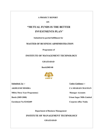 A PROJECT REPORT

                                       ON

                    “MUTUAL FUNDS IS THE BETTER
                         INVESTMENTS PLAN”

                        Submitted in partial fulfillment for


                  MASTER OF BUSINESS ADMIMISTRATION

                                  Programme of


                  INSTITUTE OF MANAGEMENT TECHNOLOGY

                                  GHAZIABAD

                                 Batch2005-08




Submitted by :-                                                Under Guidance :-

AKHILESH MISHRA                                                CA SHARAD CHAUHAN

MBA( Three Year Programme)                                     Manager Accounts

Batch (2005-2008)                                              Uttam Sugar Mills Limited

Enrolment No-52102689                                          Corprote office Noida



                         Department of Business Management

                  INSTITUTE OF MANAGEMENT TECHNOLOGY

                                     GHAZIABAD
 