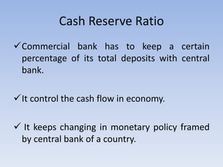 Cash Reserve Ratio
Commercial bank has to keep a certain
percentage of its total deposits with central
bank.
It control the cash flow in economy.
 It keeps changing in monetary policy framed
by central bank of a country.
 