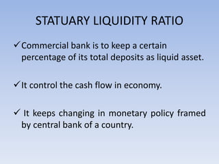 STATUARY LIQUIDITY RATIO
Commercial bank is to keep a certain
percentage of its total deposits as liquid asset.
It control the cash flow in economy.
 It keeps changing in monetary policy framed
by central bank of a country.
 