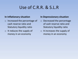 Use of C.R.R. & S.L.R
In Inflationary situation
o Increased the percentage of
cash reserve ratio and
Statutory liquidity ratio
o It reduces the supply of
money in an economy
In Depressionary situation
o Decreased the percentage
of cash reserve ratio and
Statutory liquidity ratio
o It increases the supply of
money in an economy
 