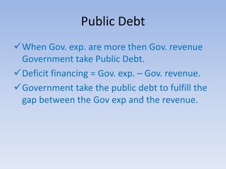 Public Debt
When Gov. exp. are more then Gov. revenue
Government take Public Debt.
Deficit financing = Gov. exp. – Gov. revenue.
Government take the public debt to fulfill the
gap between the Gov exp and the revenue.
 