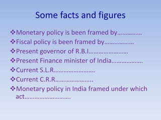 Some facts and figures
Monetary policy is been framed by……………
Fiscal policy is been framed by………………
Present governor of R.B.I……………………
Present Finance minister of India……………….
Current S.L.R…………………….
Current C.R.R…………………..
Monetary policy in India framed under which
act……………………….
 